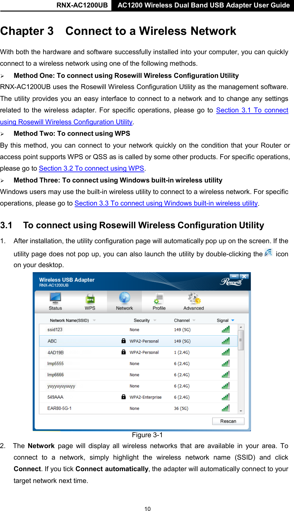 RNX-AC1200UB AC1200 Wireless Dual Band USB Adapter User Guide   Chapter 3 Connect to a Wireless Network   With both the hardware and software successfully installed into your computer, you can quickly connect to a wireless network using one of the following methods.        Method One: To connect using Rosewill Wireless Configuration Utility  RNX-AC1200UB uses the Rosewill Wireless Configuration Utility as the management software. The utility provides you an easy interface to connect to a network and to change any settings related to the wireless adapter. For specific operations, please go to Section 3.1 To connect using Rosewill Wireless Configuration Utility.        Method Two: To connect using WPS  By this method, you can connect to your network quickly on the condition that your Router or access point supports WPS or QSS as is called by some other products. For specific operations, please go to  Section 3.2 To connect using WPS.        Method Three: To connect using Windows built-in wireless utility  Windows users may use the built-in wireless utility to connect to a wireless network. For specific operations, please go to  Section 3.3 To connect using Windows built-in wireless utility.  3.1  To connect using Rosewill Wireless Configuration Utility  1. After installation, the utility configuration page will automatically pop up on the screen. If the utility page does not pop up, you can also launch the utility by double-clicking the   icon on your desktop.  Figure 3-1 2. The Network  page will display all wireless networks that are available in your area. To connect to a network, simply highlight the wireless network name (SSID) and  click Connect. If you tick Connect automatically, the adapter will automatically connect to your target network next time. 10 