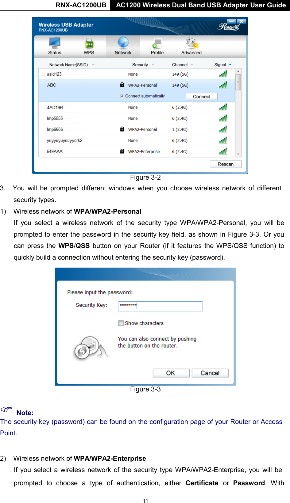 RNX-AC1200UB AC1200 Wireless Dual Band USB Adapter User Guide   Figure 3-2 3. You will be prompted different windows when you choose wireless network of different security types. 1) Wireless network of WPA/WPA2-Personal  If you  select  a  wireless network of the  security  type WPA/WPA2-Personal, you will be prompted to enter the password in the security key field, as shown in Figure 3-3. Or you can press the WPS/QSS button on your Router (if it features the WPS/QSS function) to quickly build a connection without entering the security key (password).  Figure 3-3   Note: The security key (password) can be found on the configuration page of your Router or Access  Point.   2) Wireless network of WPA/WPA2-Enterprise  If you select  a wireless network of the security type WPA/WPA2-Enterprise, you will be  prompted to choose a type of authentication, either Certificate or Password. With 11 