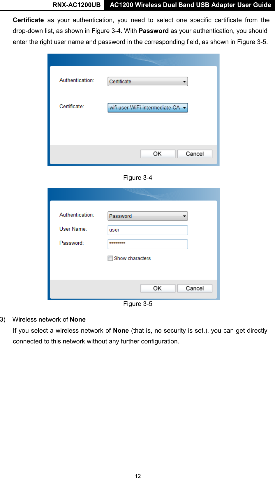 RNX-AC1200UB AC1200 Wireless Dual Band USB Adapter User Guide      Certificate as your authentication, you  need to  select  one specific certificate from the drop-down list, as shown in Figure 3-4. With Password as your authentication, you should enter the right user name and password in the corresponding field, as shown in Figure 3-5.  Figure 3-4   Figure 3-5  3) Wireless network of None  If you select a wireless network of None (that is, no security is set.), you can get directly connected to this network without any further configuration. 12 