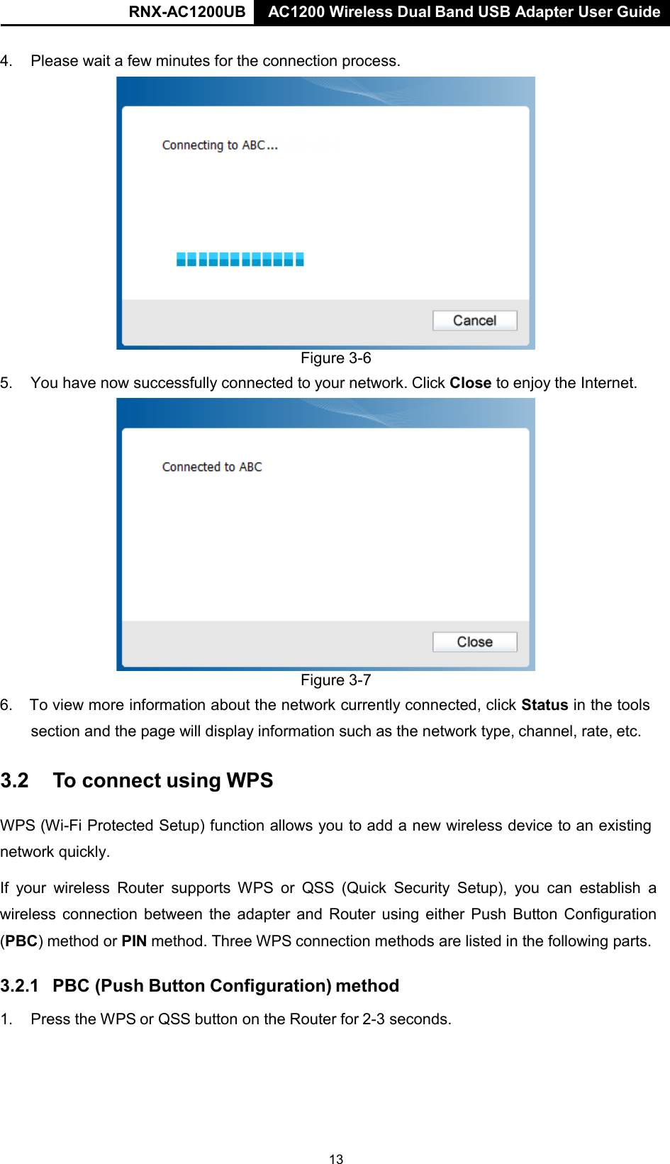 RNX-AC1200UB AC1200 Wireless Dual Band USB Adapter User Guide   4.    Please wait a few minutes for the connection process.  Figure 3-6 5.    You have now successfully connected to your network. Click Close to enjoy the Internet.  Figure 3-7 6. To view more information about the network currently connected, click Status in the tools section and the page will display information such as the network type, channel, rate, etc.  3.2  To connect using WPS   WPS (Wi-Fi Protected Setup) function allows you to add a new wireless device to an existing network quickly.  If your wireless Router supports WPS or QSS (Quick Security Setup), you  can  establish a wireless connection between the adapter and Router using either Push Button Configuration (PBC) method or PIN method. Three WPS connection methods are listed in the following parts.  3.2.1  PBC (Push Button Configuration) method  1.    Press the WPS or QSS button on the Router for 2-3 seconds. 13 