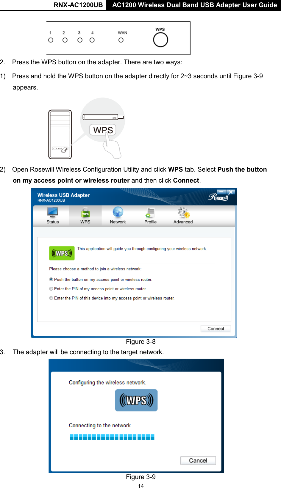RNX-AC1200UB AC1200 Wireless Dual Band USB Adapter User Guide    2. Press the WPS button on the adapter. There are two ways: 1) Press and hold the WPS button on the adapter directly for 2~3 seconds until Figure 3-9 appears.  2) Open Rosewill Wireless Configuration Utility and click WPS tab. Select Push the button on my access point or wireless router and then click Connect.  Figure 3-8 3. The adapter will be connecting to the target network.  Figure 3-9 14 
