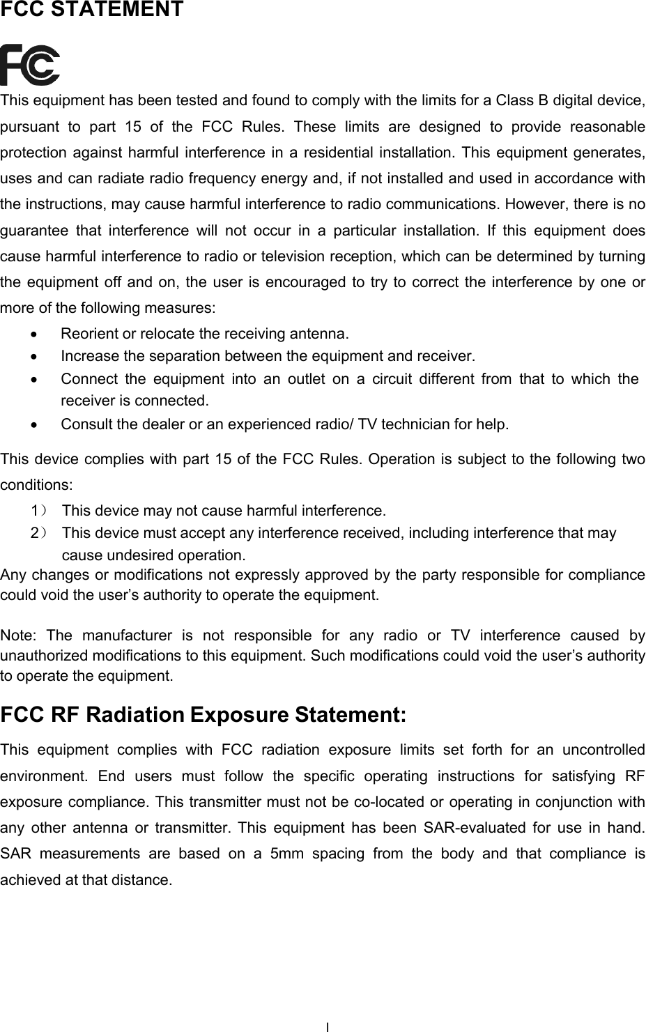  FCC STATEMENT    This equipment has been tested and found to comply with the limits for a Class B digital device, pursuant to part 15 of the FCC Rules. These limits are designed to provide  reasonable protection against harmful interference in a residential installation. This equipment generates, uses and can radiate radio frequency energy and, if not installed and used in accordance with the instructions, may cause harmful interference to radio communications. However, there is no guarantee that interference will not occur in a particular installation. If this equipment does cause harmful interference to radio or television reception, which can be determined by turning the equipment off and on, the user is encouraged to try to correct the interference by one or more of the following measures: • Reorient or relocate the receiving antenna. • Increase the separation between the equipment and receiver. • Connect  the equipment into an outlet on  a  circuit different  from that to which  the receiver is connected. • Consult the dealer or an experienced radio/ TV technician for help.  This device complies with part 15 of the FCC Rules. Operation is subject to the following two conditions: 1） This device may not cause harmful interference. 2） This device must accept any interference received, including interference that may cause undesired operation. Any changes or modifications not expressly approved by the party responsible for compliance could void the user’s authority to operate the equipment.  Note: The manufacturer  is not responsible for any radio or TV  interference caused by unauthorized modifications to this equipment. Such modifications could void the user’s authority to operate the equipment.  FCC RF Radiation Exposure Statement:  This equipment complies with FCC radiation  exposure  limits set forth for an uncontrolled environment. End users must follow  the specific operating instructions for satisfying RF exposure compliance. This transmitter must not be co-located or operating in conjunction with any other antenna  or  transmitter. This equipment has been  SAR-evaluated for  use  in hand. SAR measurements are based on  a  5mm  spacing  from the body  and  that compliance is achieved at that distance. I  