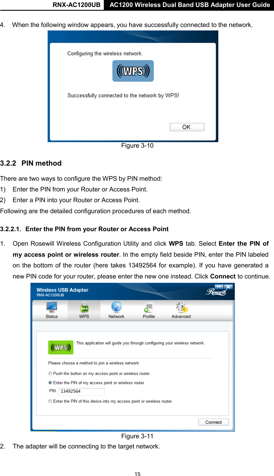 RNX-AC1200UB AC1200 Wireless Dual Band USB Adapter User Guide     4. When the following window appears, you have successfully connected to the network.  Figure 3-10   3.2.2  PIN method  There are two ways to configure the WPS by PIN method:  1) Enter the PIN from your Router or Access Point.  2) Enter a PIN into your Router or Access Point.  Following are the detailed configuration procedures of each method.   3.2.2.1.  Enter the PIN from your Router or Access Point  1. Open Rosewill Wireless Configuration Utility and click WPS tab. Select Enter the PIN of my access point or wireless router. In the empty field beside PIN, enter the PIN labeled on the bottom of the router (here takes 13492564 for example). If you have generated a new PIN code for your router, please enter the new one instead. Click Connect to continue.                          Figure 3-11 2. The adapter will be connecting to the target network. 13492564 15 