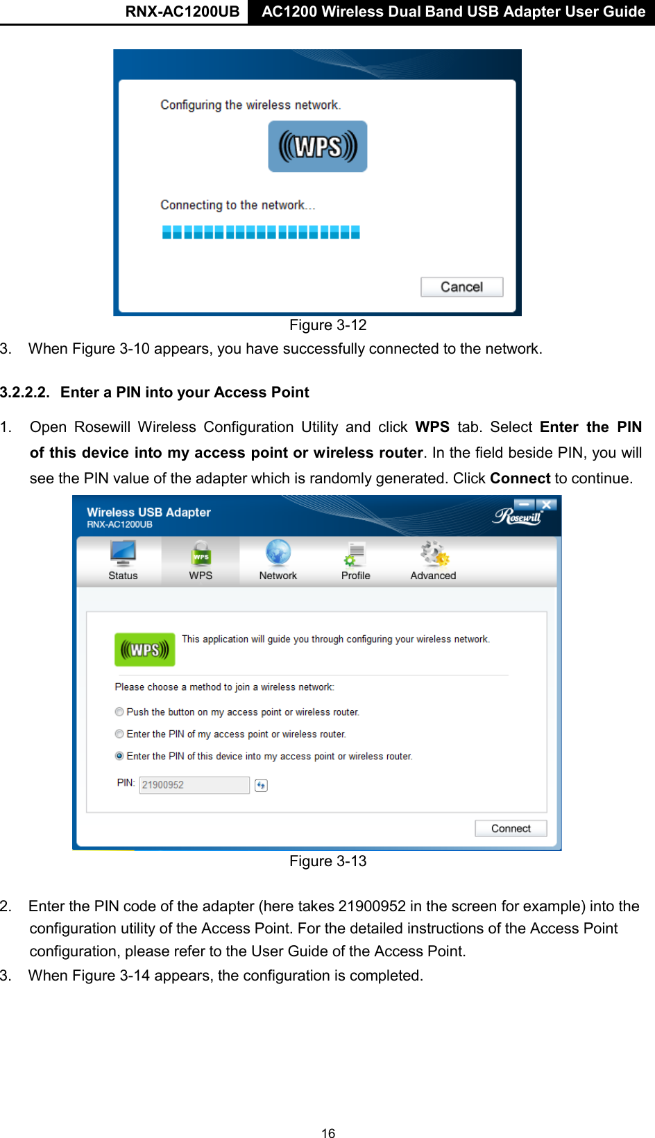 RNX-AC1200UB AC1200 Wireless Dual Band USB Adapter User Guide      Figure 3-12 3. When Figure 3-10 appears, you have successfully connected to the network.   3.2.2.2.  Enter a PIN into your Access Point  1. Open Rosewill Wireless Configuration Utility and click WPS tab. Select Enter the PIN of this device into my access point or wireless router. In the field beside PIN, you will see the PIN value of the adapter which is randomly generated. Click Connect to continue.                          Figure 3-13   2. Enter the PIN code of the adapter (here takes 21900952 in the screen for example) into the configuration utility of the Access Point. For the detailed instructions of the Access Point configuration, please refer to the User Guide of the Access Point. 3. When Figure 3-14 appears, the configuration is completed. 16 