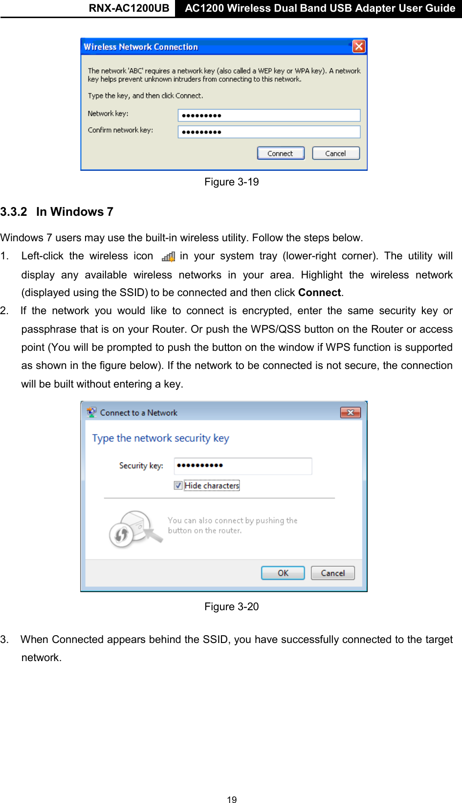 RNX-AC1200UB AC1200 Wireless Dual Band USB Adapter User Guide     Figure 3-19  3.3.2  In Windows 7  Windows 7 users may use the built-in wireless utility. Follow the steps below.  1. Left-click the wireless icon   in your  system  tray (lower-right corner). The utility will display any available wireless networks in your area. Highlight the wireless network (displayed using the SSID) to be connected and then click Connect. 2. If the network you  would like  to  connect is encrypted, enter  the same security  key  or passphrase that is on your Router. Or push the WPS/QSS button on the Router or access point (You will be prompted to push the button on the window if WPS function is supported as shown in the figure below). If the network to be connected is not secure, the connection will be built without entering a key.   Figure 3-20   3. When Connected appears behind the SSID, you have successfully connected to the target network. 19 