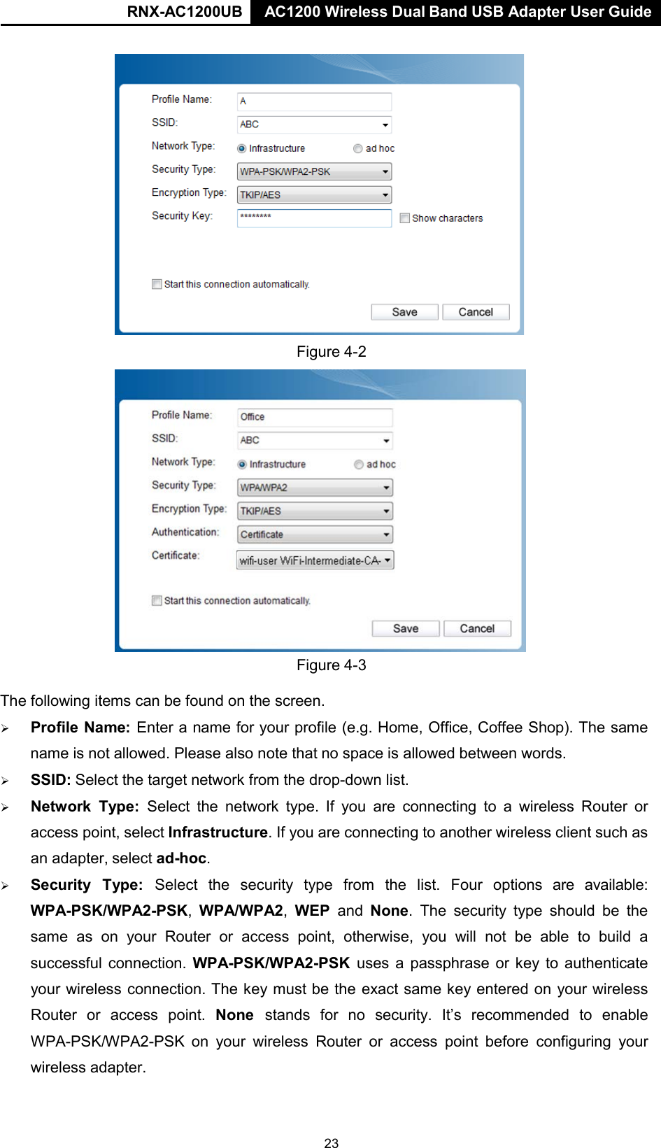 RNX-AC1200UB AC1200 Wireless Dual Band USB Adapter User Guide         Figure 4-2                     Figure 4-3  The following items can be found on the screen.     Profile Name: Enter a name for your profile (e.g. Home, Office, Coffee Shop). The same name is not allowed. Please also note that no space is allowed between words.    SSID: Select the target network from the drop-down list.     Network  Type: Select the network type. If you are connecting to  a  wireless Router or access point, select Infrastructure. If you are connecting to another wireless client such as an adapter, select ad-hoc.    Security   Type:  Select  the  security  type  from  the  list.  Four  options  are  available: WPA-PSK/WPA2-PSK,  WPA/WPA2,  WEP  and None.  The  security  type should be the same as on your Router or  access  point, otherwise, you will not be  able to build a successful connection. WPA-PSK/WPA2-PSK uses  a  passphrase or key to authenticate your wireless connection. The key must be the exact same key entered on your wireless Router  or  access  point.  None  stands  for  no  security.  It’s  recommended  to  enable WPA-PSK/WPA2-PSK on your wireless Router or  access  point before  configuring your wireless adapter. 23 