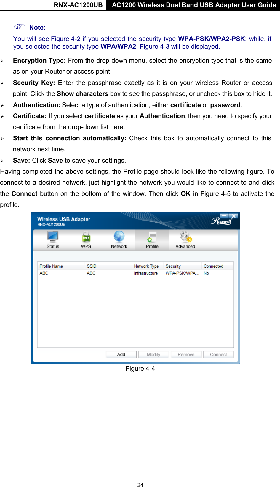 RNX-AC1200UB AC1200 Wireless Dual Band USB Adapter User Guide      Note: You will see Figure 4-2 if you selected the security type WPA-PSK/WPA2-PSK; while, if you selected the security type WPA/WPA2, Figure 4-3 will be displayed.     Encryption Type: From the drop-down menu, select the encryption type that is the same as on your Router or access point.    Security  Key:  Enter  the passphrase exactly as it is on your wireless Router or  access point. Click the Show characters box to see the passphrase, or uncheck this box to hide it.        Authentication: Select a type of authentication, either certificate or password.     Certificate: If you select certificate as your Authentication, then you need to specify your certificate from the drop-down list here.    Start this  connection automatically:  Check this box to automatically  connect to this network next time.        Save: Click Save to save your settings.  Having completed the above settings, the Profile page should look like the following figure. To connect to a desired network, just highlight the network you would like to connect to and click the Connect button on the bottom of the window. Then click OK  in Figure 4-5 to activate the profile.                          Figure 4-4 24 