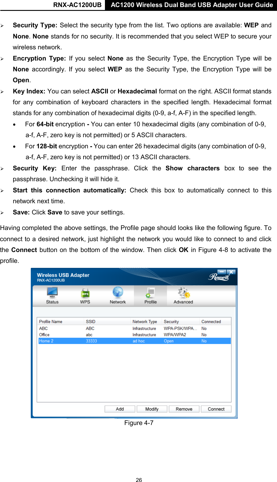 RNX-AC1200UB AC1200 Wireless Dual Band USB Adapter User Guide        Security Type: Select the security type from the list. Two options are available: WEP and None. None stands for no security. It is recommended that you select WEP to secure your wireless network.    Encryption  Type: If you  select None  as the Security Type, the Encryption Type will be None accordingly. If you  select WEP  as the  Security Type, the Encryption Type will be Open.    Key Index: You can select ASCII or Hexadecimal format on the right. ASCII format stands for any combination of keyboard  characters in the specified length. Hexadecimal format stands for any combination of hexadecimal digits (0-9, a-f, A-F) in the specified length. • For 64-bit encryption - You can enter 10 hexadecimal digits (any combination of 0-9, a-f, A-F, zero key is not permitted) or 5 ASCII characters. • For 128-bit encryption - You can enter 26 hexadecimal digits (any combination of 0-9, a-f, A-F, zero key is not permitted) or 13 ASCII characters.    Security  Key:  Enter  the  passphrase.  Click  the  Show  characters  box  to  see  the passphrase. Unchecking it will hide it.    Start this  connection automatically:  Check this box to automatically  connect to this network next time.        Save: Click Save to save your settings.  Having completed the above settings, the Profile page should looks like the following figure. To connect to a desired network, just highlight the network you would like to connect to and click the Connect button on the bottom of the window. Then click OK in Figure 4-8 to activate the profile.                          Figure 4-7 26 