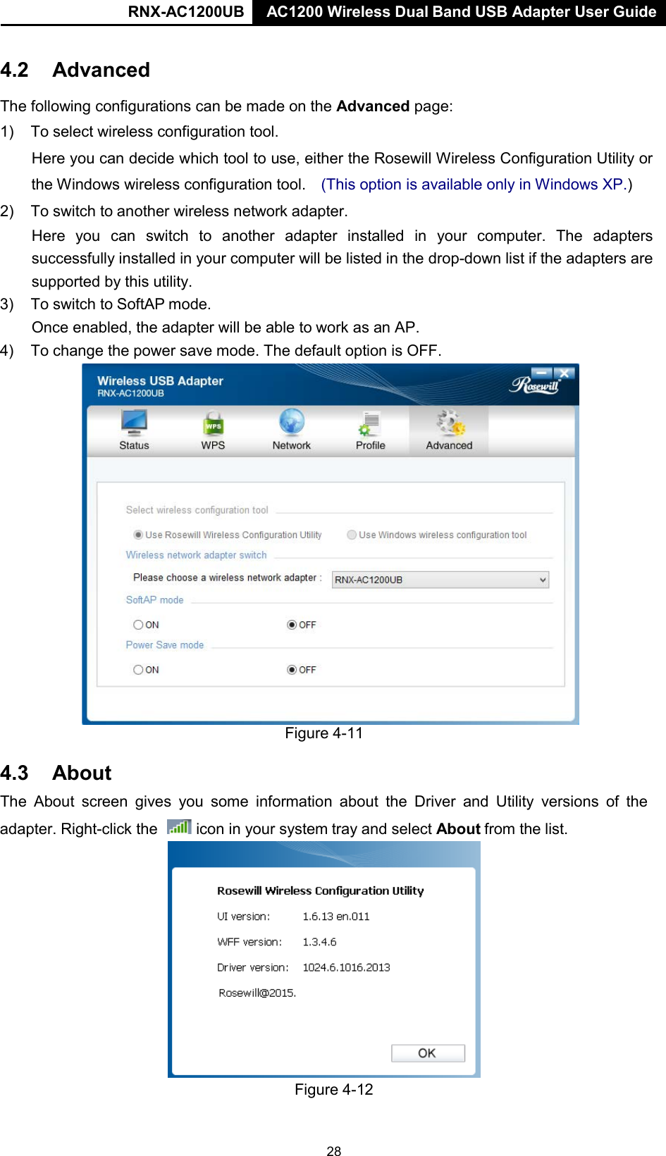 RNX-AC1200UB AC1200 Wireless Dual Band USB Adapter User Guide     4.2 Advanced  The following configurations can be made on the Advanced page:  1) To select wireless configuration tool.  Here you can decide which tool to use, either the Rosewill Wireless Configuration Utility or the Windows wireless configuration tool.   (This option is available only in Windows XP.) 2) To switch to another wireless network adapter. Here you can switch to another  adapter installed in your computer. The adapters successfully installed in your computer will be listed in the drop-down list if the adapters are supported by this utility. 3) To switch to SoftAP mode. Once enabled, the adapter will be able to work as an AP. 4) To change the power save mode. The default option is OFF.    4.3 About Figure 4-11  The About  screen  gives you some information  about the Driver and Utility  versions of the adapter. Right-click the   icon in your system tray and select About from the list.                 Figure 4-12 28 