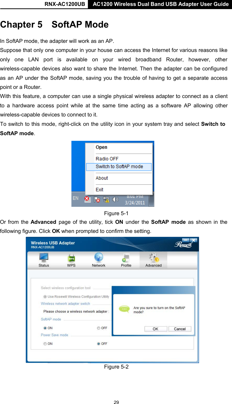 RNX-AC1200UB AC1200 Wireless Dual Band USB Adapter User Guide     Chapter 5 SoftAP Mode   In SoftAP mode, the adapter will work as an AP.  Suppose that only one computer in your house can access the Internet for various reasons like only   one   LAN   port   is   available   on   your   wired   broadband   Router,   however,   other wireless-capable devices also want to share the Internet. Then the adapter can be configured as an AP under the SoftAP mode, saving you the trouble of having to get a separate access point or a Router. With this feature, a computer can use a single physical wireless adapter to connect as a client to  a  hardware  access  point while at the same time acting as a software AP allowing other wireless-capable devices to connect to it. To switch to this mode, right-click on the utility icon in your system tray and select Switch to  SoftAP mode.    Figure 5-1 Or from the Advanced page of the utility, tick ON under the SoftAP mode  as shown in the following figure. Click OK when prompted to confirm the setting.                          Figure 5-2 29 