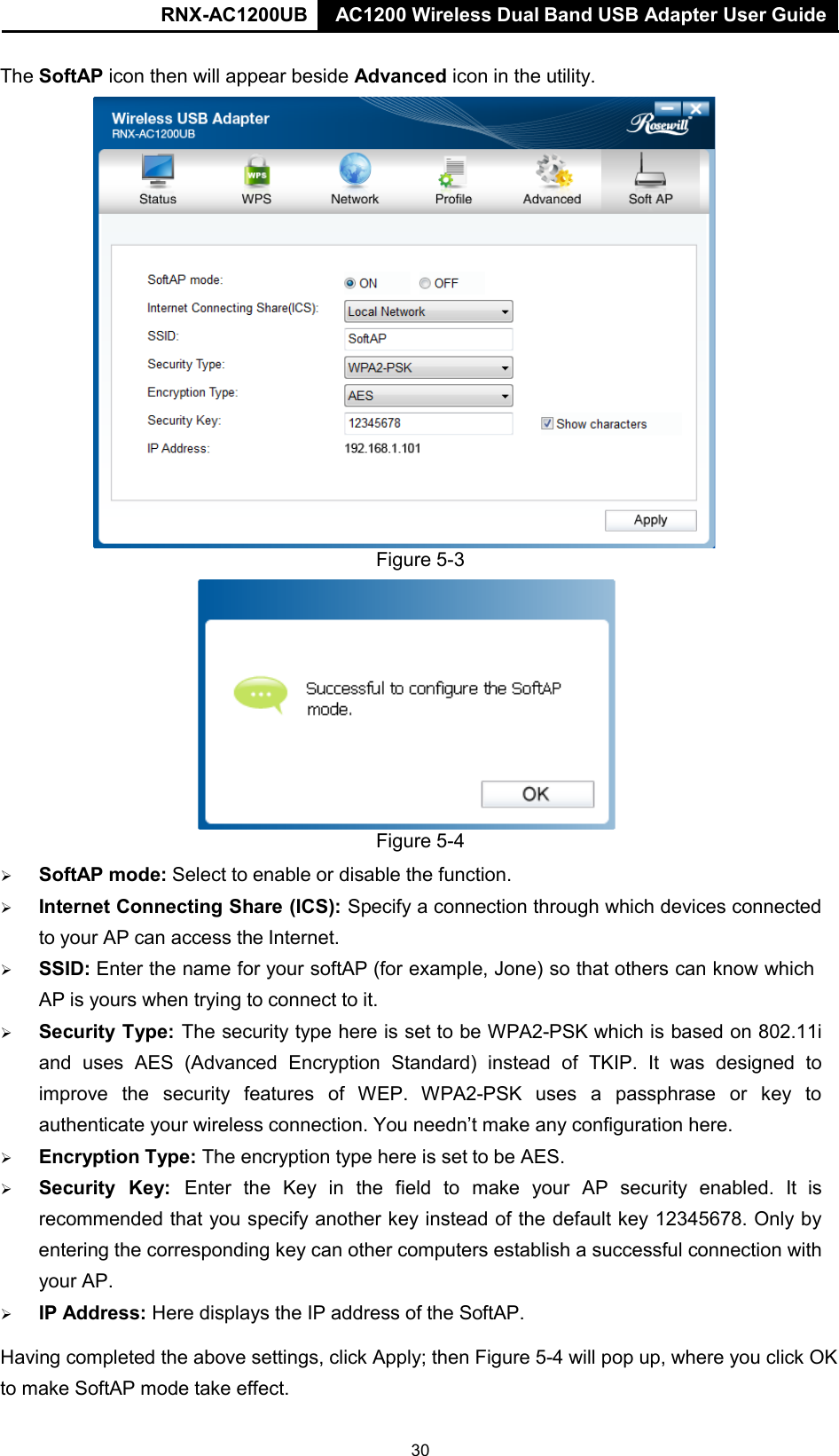 AC1200 Wireless Dual Band USB Adapter User Guide RNX-AC1200UB AC1200 Wireless Dual Band USB Adapter User Guide   The SoftAP icon then will appear beside Advanced icon in the utility.  Figure 5-3  Figure 5-4     SoftAP mode: Select to enable or disable the function.    Internet Connecting Share (ICS): Specify a connection through which devices connected to your AP can access the Internet.    SSID: Enter the name for your softAP (for example, Jone) so that others can know which AP is yours when trying to connect to it.    Security Type: The security type here is set to be WPA2-PSK which is based on 802.11i and uses AES (Advanced Encryption Standard) instead of TKIP. It  was  designed to improve the  security  features of WEP.  WPA2-PSK uses a passphrase or key to authenticate your wireless connection. You needn’t make any configuration here.    Encryption Type: The encryption type here is set to be AES.    Security  Key:  Enter  the  Key  in  the  field  to  make  your  AP  security  enabled.  It  is recommended that you specify another key instead of the default key 12345678. Only by entering the corresponding key can other computers establish a successful connection with your AP.    IP Address: Here displays the IP address of the SoftAP. Having completed the above settings, click Apply; then Figure 5-4 will pop up, where you click OK to make SoftAP mode take effect.30 