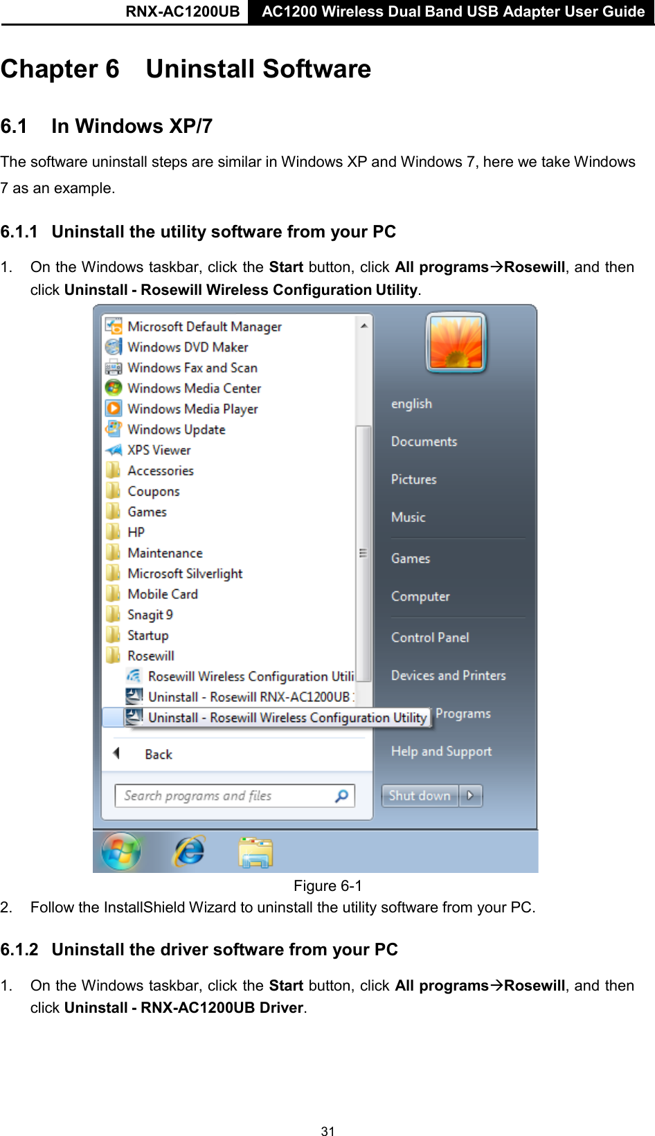 AC1200 Wireless Dual Band USB Adapter User Guide RNX-AC1200UB AC1200 Wireless Dual Band USB Adapter User Guide   Chapter 6 Uninstall Software   6.1 In Windows XP/7  The software uninstall steps are similar in Windows XP and Windows 7, here we take Windows  7 as an example.   6.1.1 Uninstall the utility software from your PC  1. On the Windows taskbar, click the Start button, click All programsRosewill, and then click Uninstall - Rosewill Wireless Configuration Utility.  Figure 6-1 2. Follow the InstallShield Wizard to uninstall the utility software from your PC.    6.1.2 Uninstall the driver software from your PC  1. On the Windows taskbar, click the Start button, click All programsRosewill, and then click Uninstall - RNX-AC1200UB Driver. 31 
