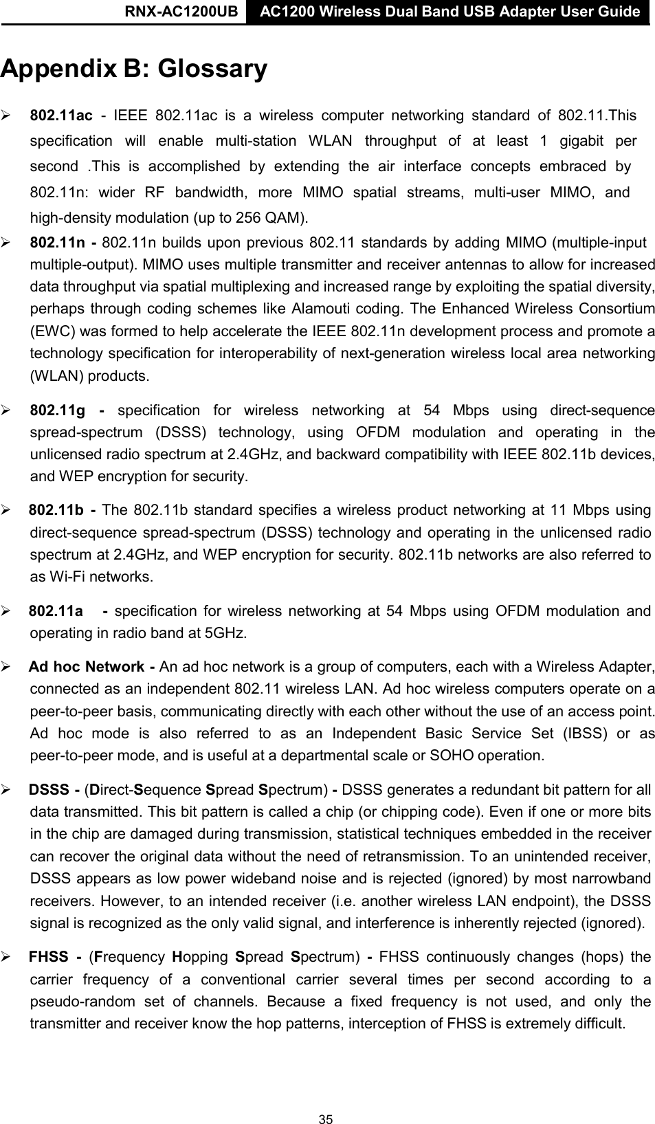 AC1200 Wireless Dual Band USB Adapter User Guide RNX-AC1200UB AC1200 Wireless Dual Band USB Adapter User Guide   Appendix B: Glossary    802.11ac -  IEEE 802.11ac is a wireless computer networking standard  of 802.11.This specification  will  enable  multi-station  WLAN  throughput  of  at  least  1  gigabit  per second  .This  is  accomplished  by  extending  the  air  interface  concepts  embraced  by 802.11n:  wider  RF  bandwidth,  more  MIMO  spatial  streams,  multi-user  MIMO,  and high-density modulation (up to 256 QAM).  802.11n - 802.11n builds upon previous 802.11 standards by adding MIMO (multiple-input multiple-output). MIMO uses multiple transmitter and receiver antennas to allow for increased data throughput via spatial multiplexing and increased range by exploiting the spatial diversity, perhaps through coding schemes like Alamouti coding. The Enhanced Wireless Consortium (EWC) was formed to help accelerate the IEEE 802.11n development process and promote a technology specification for interoperability of next-generation wireless local area networking (WLAN) products.   802.11g   -    specification  for   wireless   networking  at  54  Mbps   using  direct-sequence spread-spectrum (DSSS) technology, using  OFDM modulation and operating in the unlicensed radio spectrum at 2.4GHz, and backward compatibility with IEEE 802.11b devices, and WEP encryption for security.   802.11b - The 802.11b standard specifies a wireless product networking at 11 Mbps using direct-sequence spread-spectrum (DSSS) technology and operating in the unlicensed radio spectrum at 2.4GHz, and WEP encryption for security. 802.11b networks are also referred to as Wi-Fi networks.   802.11a    -  specification for wireless networking at 54 Mbps using OFDM modulation and operating in radio band at 5GHz.   Ad hoc Network - An ad hoc network is a group of computers, each with a Wireless Adapter, connected as an independent 802.11 wireless LAN. Ad hoc wireless computers operate on a peer-to-peer basis, communicating directly with each other without the use of an access point. Ad  hoc  mode  is  also  referred  to  as  an  Independent  Basic  Service  Set  (IBSS)  or  as peer-to-peer mode, and is useful at a departmental scale or SOHO operation.   DSSS - (Direct-Sequence Spread Spectrum) - DSSS generates a redundant bit pattern for all data transmitted. This bit pattern is called a chip (or chipping code). Even if one or more bits in the chip are damaged during transmission, statistical techniques embedded in the receiver can recover the original data without the need of retransmission. To an unintended receiver, DSSS appears as low power wideband noise and is rejected (ignored) by most narrowband receivers. However, to an intended receiver (i.e. another wireless LAN endpoint), the DSSS signal is recognized as the only valid signal, and interference is inherently rejected (ignored).   FHSS  -  (Frequency Hopping Spread Spectrum) -  FHSS continuously  changes (hops) the carrier  frequency  of  a  conventional  carrier  several  times  per  second  according  to  a pseudo-random set of channels.  Because  a  fixed frequency  is not used, and  only  the transmitter and receiver know the hop patterns, interception of FHSS is extremely difficult. 35 