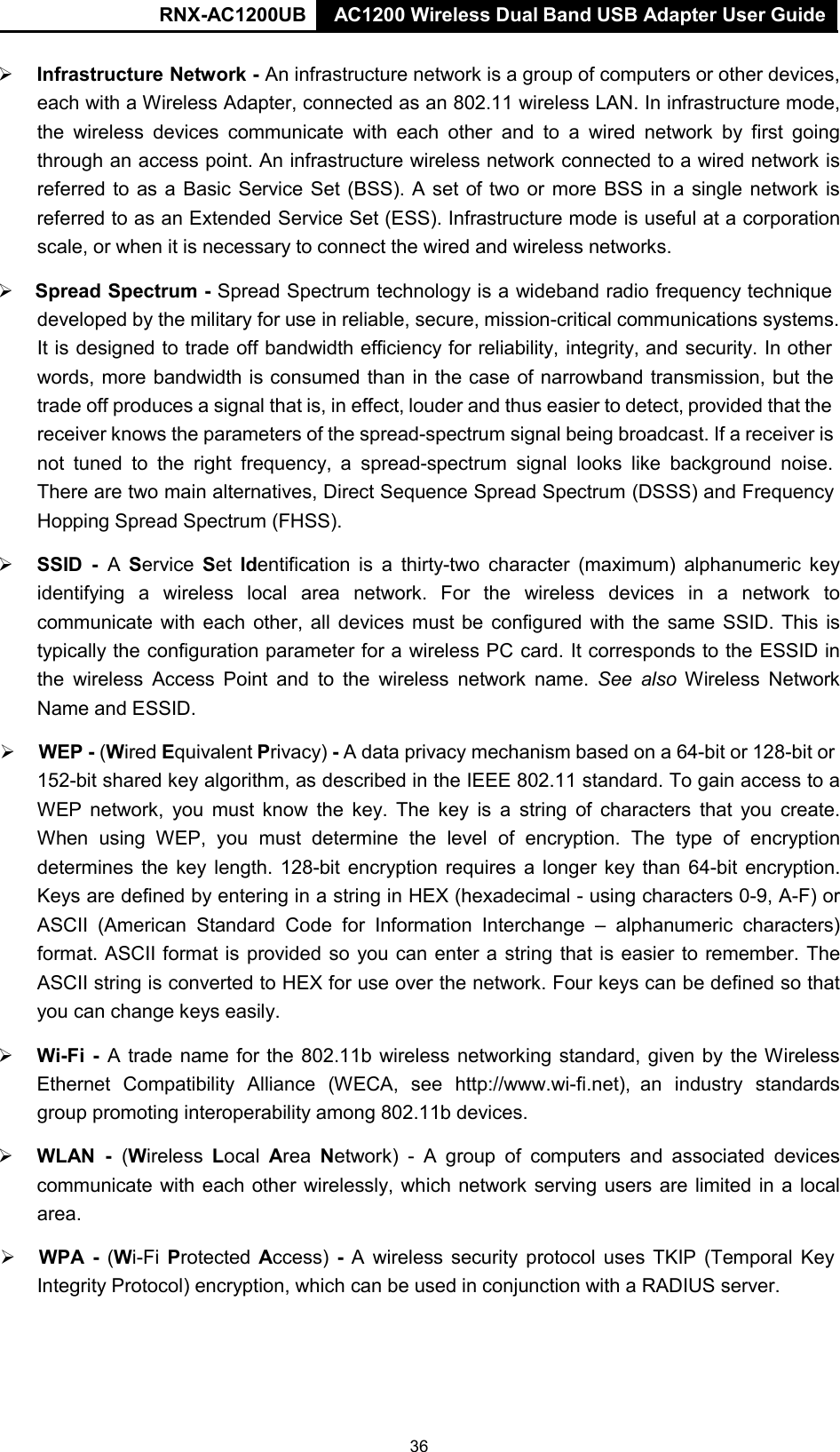 AC1200 Wireless Dual Band USB Adapter User Guide RNX-AC1200UB AC1200 Wireless Dual Band USB Adapter User Guide    Infrastructure Network - An infrastructure network is a group of computers or other devices, each with a Wireless Adapter, connected as an 802.11 wireless LAN. In infrastructure mode, the wireless devices  communicate with each  other and to  a  wired network by first going through an access point. An infrastructure wireless network connected to a wired network is referred to as a Basic Service Set (BSS). A set of two or more BSS in a single network is referred to as an Extended Service Set (ESS). Infrastructure mode is useful at a corporation scale, or when it is necessary to connect the wired and wireless networks.   Spread Spectrum - Spread Spectrum technology is a wideband radio frequency technique developed by the military for use in reliable, secure, mission-critical communications systems. It is designed to trade off bandwidth efficiency for reliability, integrity, and security. In other words, more bandwidth is consumed than in the case of narrowband transmission, but the trade off produces a signal that is, in effect, louder and thus easier to detect, provided that the receiver knows the parameters of the spread-spectrum signal being broadcast. If a receiver is not tuned to the right  frequency,  a  spread-spectrum signal looks like  background  noise. There are two main alternatives, Direct Sequence Spread Spectrum (DSSS) and Frequency Hopping Spread Spectrum (FHSS).   SSID  -  A  Service  Set Identification is a thirty-two  character (maximum) alphanumeric  key identifying  a  wireless local area  network. For the wireless devices in a network to communicate with each other, all devices must be configured with the same SSID. This is typically the configuration parameter for a wireless PC card. It corresponds to the ESSID in the wireless  Access  Point and to  the  wireless  network name. See also Wireless Network Name and ESSID.   WEP - (Wired Equivalent Privacy) - A data privacy mechanism based on a 64-bit or 128-bit or 152-bit shared key algorithm, as described in the IEEE 802.11 standard. To gain access to a WEP network,  you must know the key. The key is a string of characters that you create. When using WEP, you must determine the level  of encryption. The type  of encryption determines the  key length. 128-bit encryption requires a  longer key than 64-bit encryption. Keys are defined by entering in a string in HEX (hexadecimal - using characters 0-9, A-F) or ASCII (American Standard  Code for Information Interchange  –  alphanumeric characters) format. ASCII format is provided so you can enter a string that is easier to remember. The ASCII string is converted to HEX for use over the network. Four keys can be defined so that you can change keys easily.   Wi-Fi  -  A trade name for the 802.11b wireless networking standard, given by the Wireless Ethernet  Compatibility  Alliance  (WECA,  see  http://www.wi-fi.net), an  industry  standards group promoting interoperability among 802.11b devices.   WLAN  -  (Wireless Local Area Network)  -  A  group of computers and associated  devices communicate with each other wirelessly, which network serving users are limited in a local area.   WPA  -  (Wi-Fi Protected Access) -  A  wireless security protocol uses TKIP (Temporal Key Integrity Protocol) encryption, which can be used in conjunction with a RADIUS server. 36 