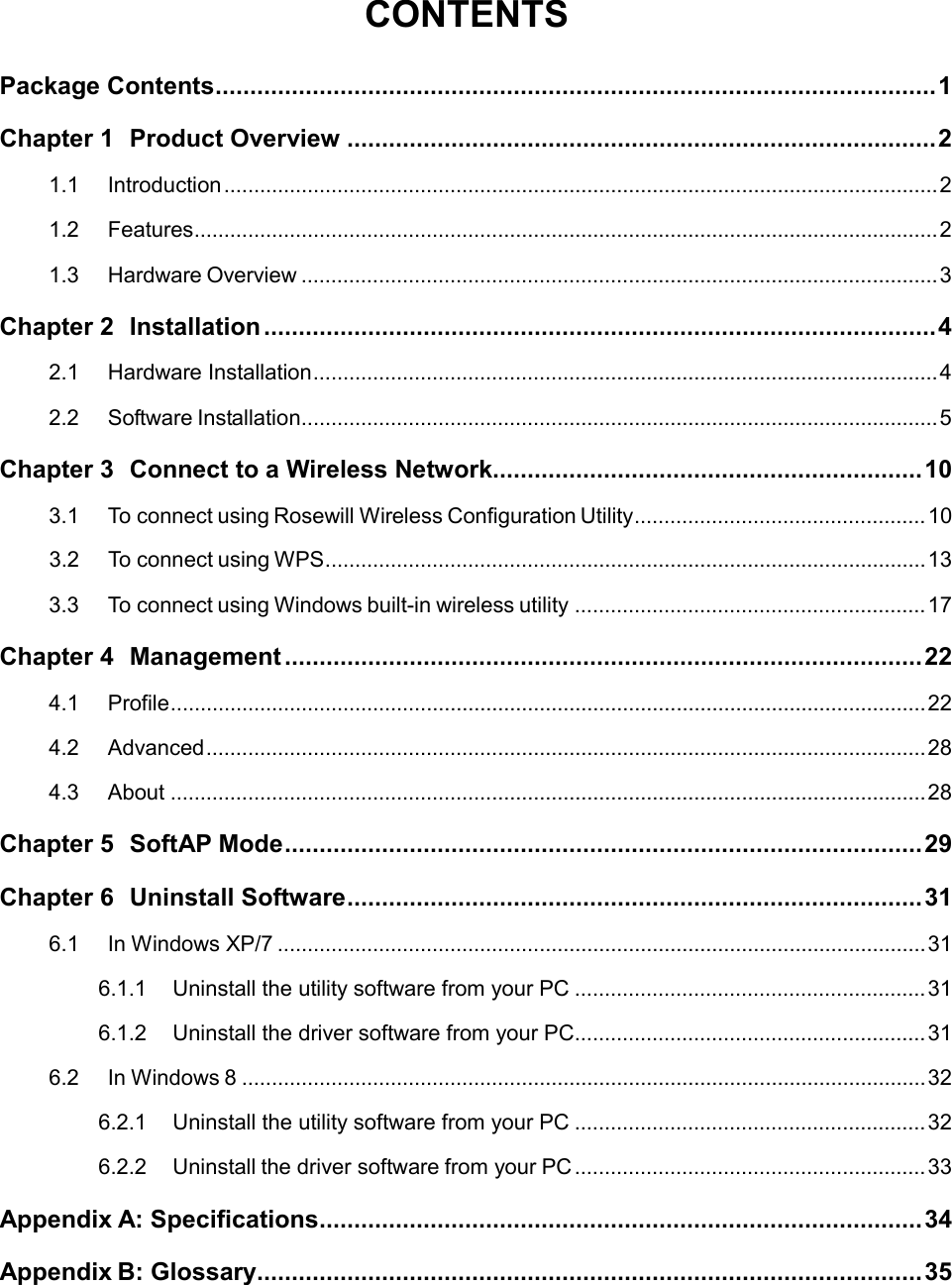 CONTENTS  Package Contents ........................................................................................................ 1 Chapter 1 Product Overview ..................................................................................... 2 1.1 Introduction ........................................................................................................................ 2 1.2 Features ............................................................................................................................. 2 1.3 Hardware Overview ........................................................................................................... 3 Chapter 2 Installation ................................................................................................. 4 2.1 Hardware Installation ......................................................................................................... 4 2.2 Software Installation ........................................................................................................... 5 Chapter 3 Connect to a Wireless Network.............................................................. 10 3.1  To connect using Rosewill Wireless Configuration Utility ................................................. 10 3.2  To connect using WPS ..................................................................................................... 13 3.3  To connect using Windows built-in wireless utility ........................................................... 17 Chapter 4 Management ............................................................................................ 22 4.1 Profile ............................................................................................................................... 22 4.2 Advanced ......................................................................................................................... 28 4.3 About ............................................................................................................................... 28 Chapter 5 SoftAP Mode ............................................................................................ 29 Chapter 6 Uninstall Software ................................................................................... 31 6.1 In Windows XP/7 ............................................................................................................. 31 6.1.1 Uninstall the utility software from your PC ........................................................... 31 6.1.2 Uninstall the driver software from your PC ........................................................... 31 6.2 In Windows 8 ................................................................................................................... 32 6.2.1 Uninstall the utility software from your PC ........................................................... 32 6.2.2 Uninstall the driver software from your PC ........................................................... 33 Appendix A: Specifications ....................................................................................... 34 Appendix B: Glossary................................................................................................ 35  