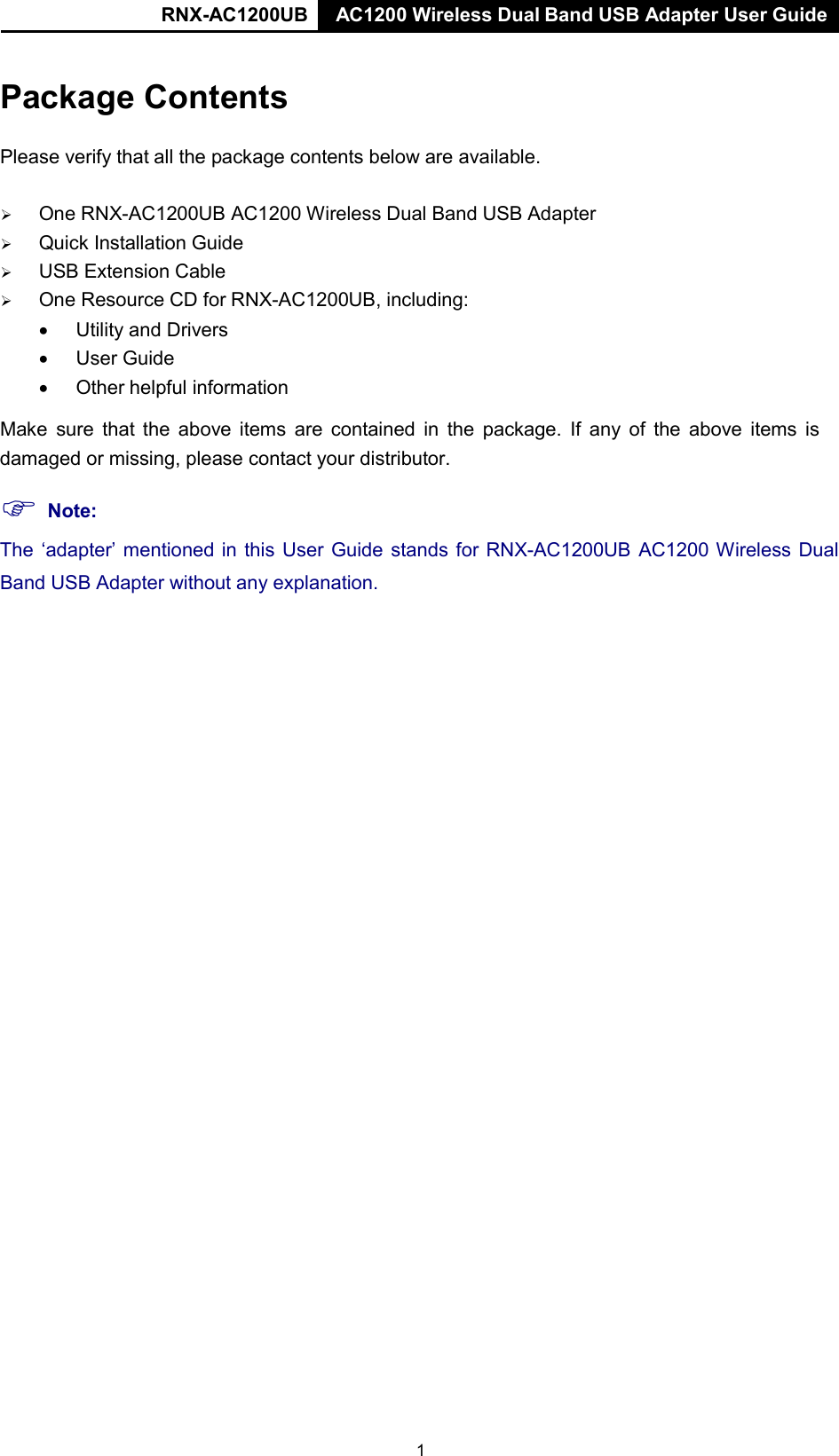 RNX-AC1200UB AC1200 Wireless Dual Band USB Adapter User Guide   Package Contents   Please verify that all the package contents below are available.      One RNX-AC1200UB AC1200 Wireless Dual Band USB Adapter    Quick Installation Guide    USB Extension Cable    One Resource CD for RNX-AC1200UB, including: • Utility and Drivers • User Guide • Other helpful information  Make sure that the above items  are contained in the package. If any of the above items  is damaged or missing, please contact your distributor.   Note: The ‘adapter’ mentioned in this User Guide stands for RNX-AC1200UB AC1200 Wireless Dual  Band USB Adapter without any explanation. 1 