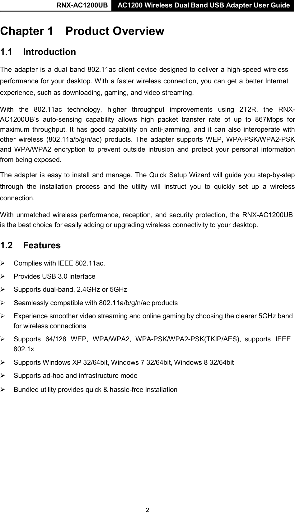 RNX-AC1200UB AC1200 Wireless Dual Band USB Adapter User Guide   Chapter 1 Product Overview  1.1 Introduction  The adapter is a dual band 802.11ac client device designed to deliver a  high-speed wireless performance for your desktop. With a faster wireless connection, you can get a better Internet experience, such as downloading, gaming, and video streaming.  With the 802.11ac technology, higher throughput improvements using 2T2R, the RNX-AC1200UB’s auto-sensing capability allows high packet  transfer rate of up to 867Mbps for maximum throughput. It has good capability on anti-jamming, and it  can  also interoperate with other wireless (802.11a/b/g/n/ac) products. The adapter supports WEP, WPA-PSK/WPA2-PSK and WPA/WPA2 encryption to prevent outside intrusion and protect your personal information from being exposed.  The adapter is easy to install and manage. The Quick Setup Wizard will guide you step-by-step through the installation  process  and the utility  will  instruct  you to quickly set up  a  wireless connection.  With unmatched wireless performance, reception, and security protection, the RNX-AC1200UB is the best choice for easily adding or upgrading wireless connectivity to your desktop.  1.2 Features       Complies with IEEE 802.11ac.       Provides USB 3.0 interface       Supports dual-band, 2.4GHz or 5GHz       Seamlessly compatible with 802.11a/b/g/n/ac products   Experience smoother video streaming and online gaming by choosing the clearer 5GHz band for wireless connections      Supports  64/128  WEP,  WPA/WPA2,  WPA-PSK/WPA2-PSK(TKIP/AES),  supports  IEEE 802.1x       Supports Windows XP 32/64bit, Windows 7 32/64bit, Windows 8 32/64bit       Supports ad-hoc and infrastructure mode       Bundled utility provides quick &amp; hassle-free installation 2 