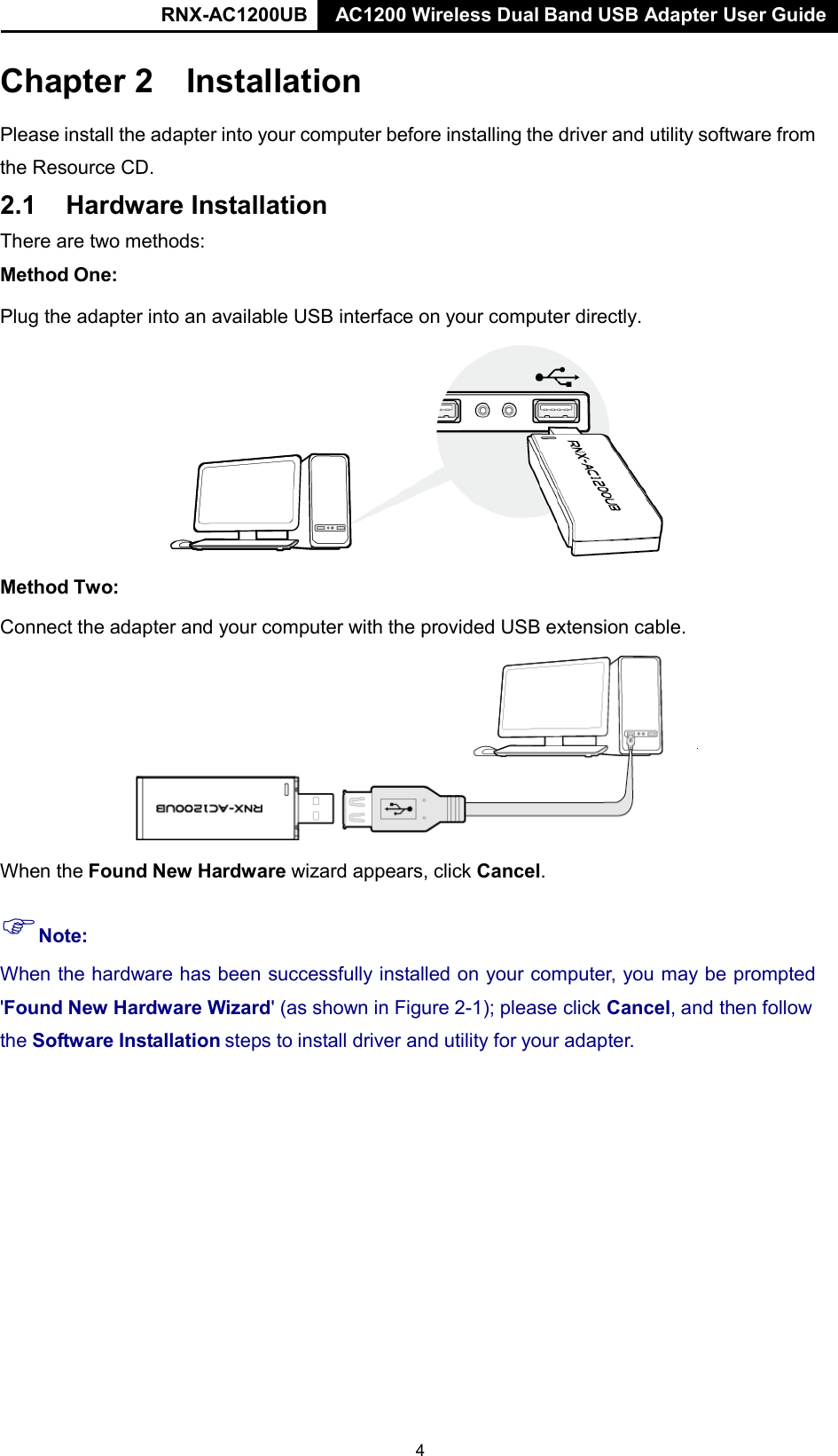 RNX-AC1200UB AC1200 Wireless Dual Band USB Adapter User Guide   Chapter 2 Installation  Please install the adapter into your computer before installing the driver and utility software from the Resource CD. 2.1 Hardware Installation  There are two methods:  Method One:  Plug the adapter into an available USB interface on your computer directly.    Method Two:  Connect the adapter and your computer with the provided USB extension cable.    When the Found New Hardware wizard appears, click Cancel.  Note:  When the hardware has been successfully installed on your computer, you may be prompted  &apos;Found New Hardware Wizard&apos; (as shown in Figure 2-1); please click Cancel, and then follow the Software Installation steps to install driver and utility for your adapter. 4 
