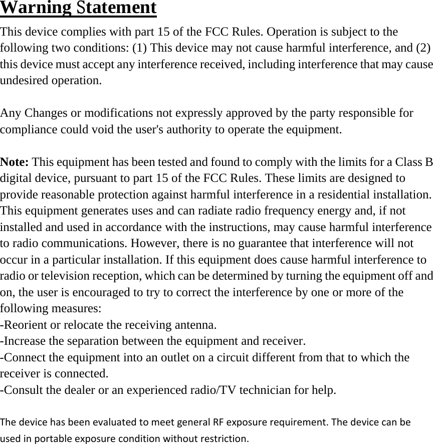 Warning Statement This device complies with part 15 of the FCC Rules. Operation is subject to the following two conditions: (1) This device may not cause harmful interference, and (2) this device must accept any interference received, including interference that may cause undesired operation.  Any Changes or modifications not expressly approved by the party responsible for compliance could void the user&apos;s authority to operate the equipment.  Note: This equipment has been tested and found to comply with the limits for a Class B digital device, pursuant to part 15 of the FCC Rules. These limits are designed to provide reasonable protection against harmful interference in a residential installation. This equipment generates uses and can radiate radio frequency energy and, if not installed and used in accordance with the instructions, may cause harmful interference to radio communications. However, there is no guarantee that interference will not occur in a particular installation. If this equipment does cause harmful interference to radio or television reception, which can be determined by turning the equipment off and on, the user is encouraged to try to correct the interference by one or more of the following measures: -Reorient or relocate the receiving antenna. -Increase the separation between the equipment and receiver. -Connect the equipment into an outlet on a circuit different from that to which the receiver is connected. -Consult the dealer or an experienced radio/TV technician for help.  ThedevicehasbeenevaluatedtomeetgeneralRFexposurerequirement.Thedevicecanbeusedinportableexposureconditionwithoutrestriction.
