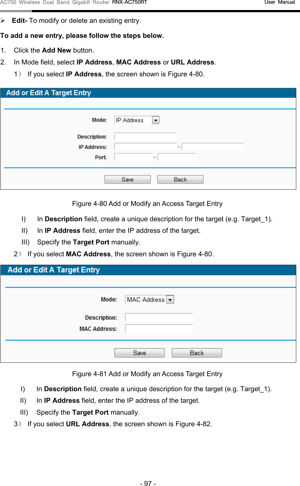 AC750 Wireless Dual Band Gigabit Router RNX-AC750RT                                             User Manual   Edit- To modify or delete an existing entry.   To add a new entry, please follow the steps below. 1.  Click the Add New button. 2. In Mode field, select IP Address, MAC Address or URL Address. 1）  If you select IP Address, the screen shown is Figure 4-80.    Figure 4-80 Add or Modify an Access Target Entry I) In Description field, create a unique description for the target (e.g. Target_1). II)  In IP Address field, enter the IP address of the target. III)  Specify the Target Port manually. 2）  If you select MAC Address, the screen shown is Figure 4-80.    Figure 4-81 Add or Modify an Access Target Entry I) In Description field, create a unique description for the target (e.g. Target_1). II)  In IP Address field, enter the IP address of the target. III)  Specify the Target Port manually. 3） If you select URL Address, the screen shown is Figure 4-82. - 97 - 