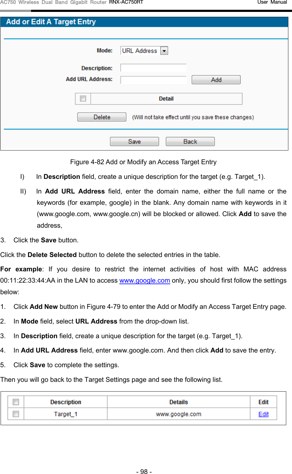 AC750 Wireless Dual Band Gigabit Router RNX-AC750RT                                             User Manual   Figure 4-82 Add or Modify an Access Target Entry I) In Description field, create a unique description for the target (e.g. Target_1). II)  In  Add URL Address field, enter the domain name, either the full name or the keywords (for example, google) in the blank. Any domain name with keywords in it (www.google.com, www.google.cn) will be blocked or allowed. Click Add to save the address, 3. Click the Save button. Click the Delete Selected button to delete the selected entries in the table. For example: If you desire to restrict the internet activities of host with MAC address 00:11:22:33:44:AA in the LAN to access www.google.com only, you should first follow the settings below: 1. Click Add New button in Figure 4-79 to enter the Add or Modify an Access Target Entry page.   2. In Mode field, select URL Address from the drop-down list.   3. In Description field, create a unique description for the target (e.g. Target_1).   4. In Add URL Address field, enter www.google.com. And then click Add to save the entry. 5. Click Save to complete the settings.   Then you will go back to the Target Settings page and see the following list.  - 98 - 