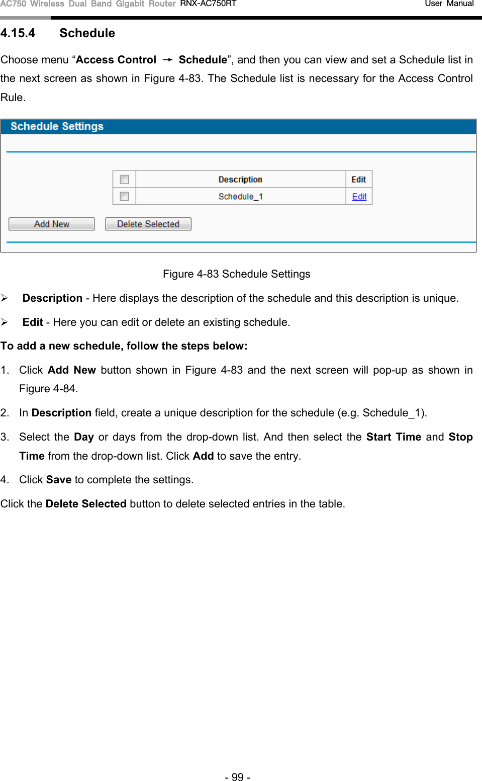 AC750 Wireless Dual Band Gigabit Router RNX-AC750RT                                             User Manual  4.15.4  Schedule Choose menu “Access Control → Schedule”, and then you can view and set a Schedule list in the next screen as shown in Figure 4-83. The Schedule list is necessary for the Access Control Rule.  Figure 4-83 Schedule Settings  Description - Here displays the description of the schedule and this description is unique.    Edit - Here you can edit or delete an existing schedule.   To add a new schedule, follow the steps below: 1. Click  Add New  button shown in Figure  4-83 and the next screen will pop-up as shown in Figure 4-84.   2. In Description field, create a unique description for the schedule (e.g. Schedule_1).   3.  Select the Day or days from the drop-down list. And then select the Start Time and Stop Time from the drop-down list. Click Add to save the entry. 4. Click Save to complete the settings.   Click the Delete Selected button to delete selected entries in the table. - 99 - 