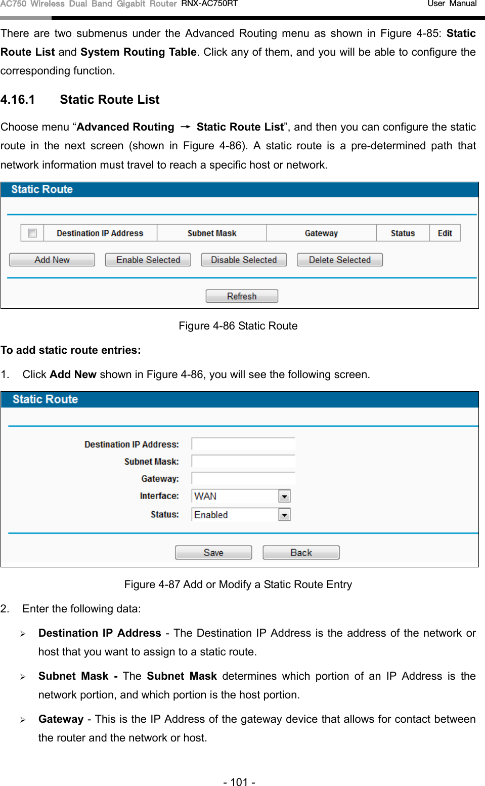 AC750 Wireless Dual Band Gigabit Router RNX-AC750RT                                             User Manual  There are two submenus under the Advanced Routing menu as shown in Figure  4-85: Static Route List and System Routing Table. Click any of them, and you will be able to configure the corresponding function. 4.16.1 Static Route List Choose menu “Advanced Routing → Static Route List”, and then you can configure the static route in the next screen (shown in Figure  4-86). A static route is a pre-determined path that network information must travel to reach a specific host or network.  Figure 4-86 Static Route To add static route entries: 1. Click Add New shown in Figure 4-86, you will see the following screen.  Figure 4-87 Add or Modify a Static Route Entry 2. Enter the following data:  Destination IP Address - The Destination IP Address is the address of the network or host that you want to assign to a static route.  Subnet Mask - The  Subnet Mask determines which portion of an IP Address is the network portion, and which portion is the host portion.  Gateway - This is the IP Address of the gateway device that allows for contact between the router and the network or host. - 101 - 