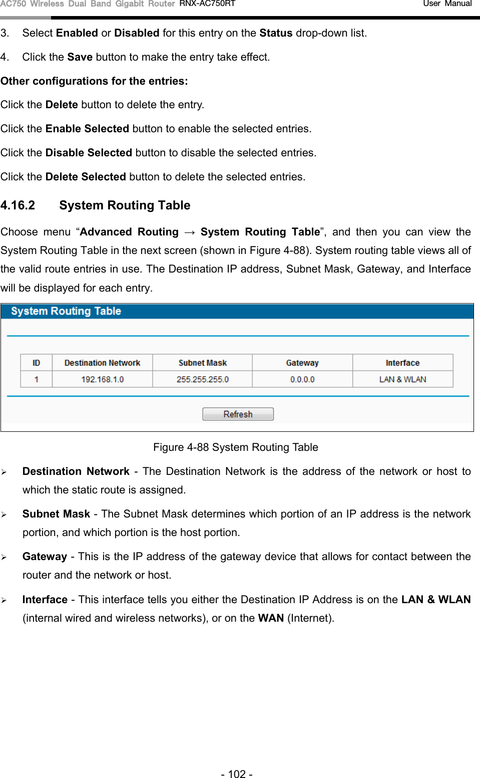 AC750 Wireless Dual Band Gigabit Router RNX-AC750RT                                             User Manual  3. Select Enabled or Disabled for this entry on the Status drop-down list. 4. Click the Save button to make the entry take effect. Other configurations for the entries: Click the Delete button to delete the entry. Click the Enable Selected button to enable the selected entries. Click the Disable Selected button to disable the selected entries. Click the Delete Selected button to delete the selected entries. 4.16.2  System Routing Table Choose menu “Advanced  Routing  →  System Routing Table”,  and then you can view the System Routing Table in the next screen (shown in Figure 4-88). System routing table views all of the valid route entries in use. The Destination IP address, Subnet Mask, Gateway, and Interface will be displayed for each entry.  Figure 4-88 System Routing Table  Destination Network  -  The Destination Network is the address of the network or host to which the static route is assigned.    Subnet Mask - The Subnet Mask determines which portion of an IP address is the network portion, and which portion is the host portion.    Gateway - This is the IP address of the gateway device that allows for contact between the router and the network or host.    Interface - This interface tells you either the Destination IP Address is on the LAN &amp; WLAN (internal wired and wireless networks), or on the WAN (Internet). - 102 - 