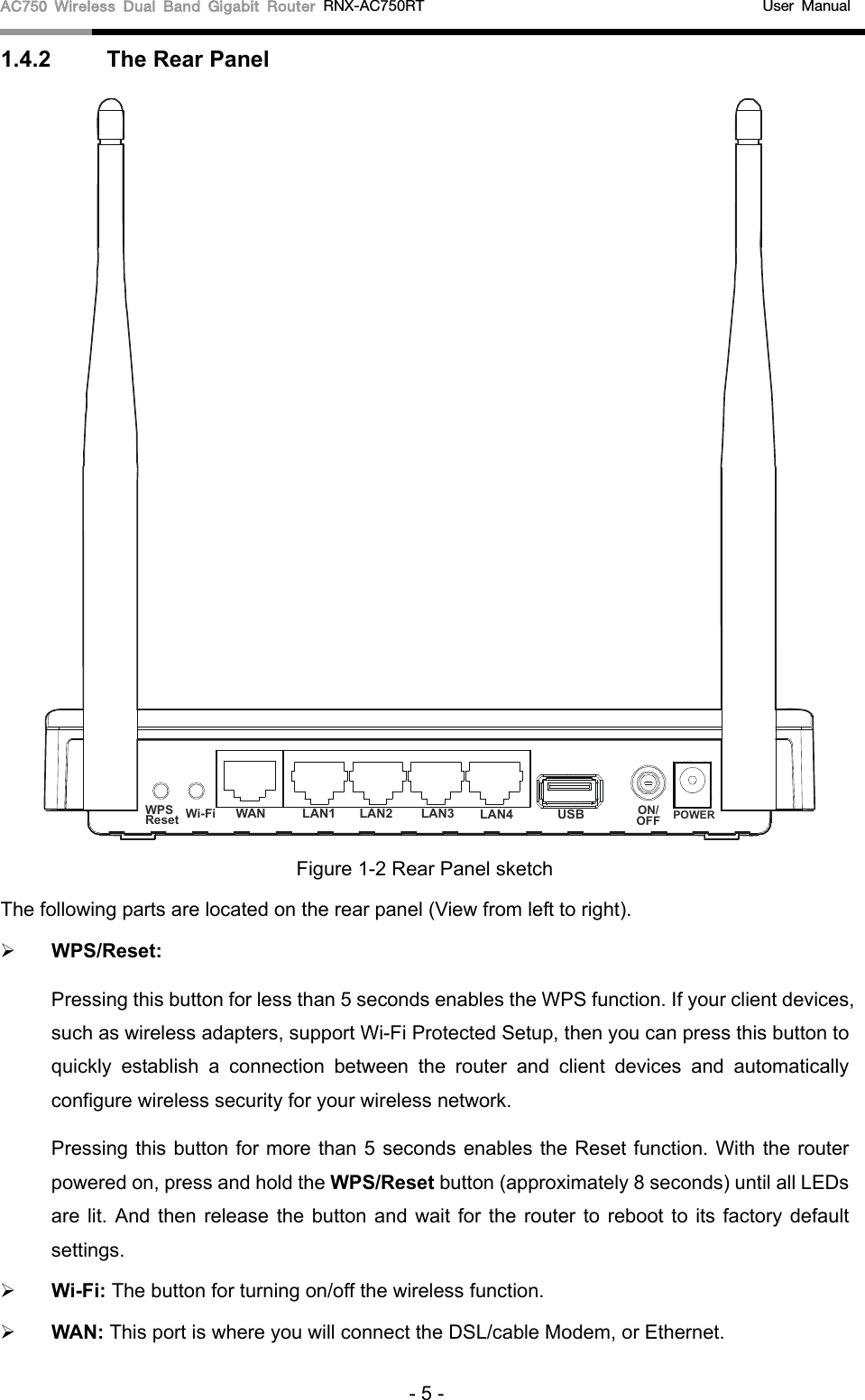 AC750 Wireless Dual Band Gigabit Router RNX-AC750RT    User Manual 1.4.2 The Rear Panel Figure 1-2 Rear Panel sketch The following parts are located on the rear panel (View from left to right). WPS/Reset:Pressing this button for less than 5 seconds enables the WPS function. If your client devices,such as wireless adapters, support Wi-Fi Protected Setup, then you can press this button toquickly establish a connection between the router and client devices and automaticallyconfigure wireless security for your wireless network.Pressing this button for more than 5 seconds enables the Reset function. With the routerpowered on, press and hold the WPS/Reset button (approximately 8 seconds) until all LEDsare lit. And then release the button and wait for the router to reboot to its factory defaultsettings.Wi-Fi: The button for turning on/off the wireless function.WAN: This port is where you will connect the DSL/cable Modem, or Ethernet.- 5 - WPSResetON/OFF POWERWi-Fi WAN LAN1 LAN2 LAN3 LAN4 USB