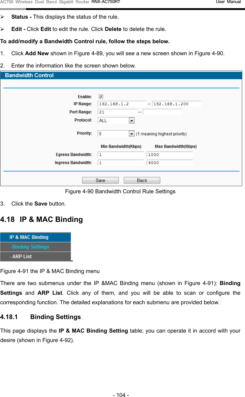AC750 Wireless Dual Band Gigabit Router RNX-AC750RT                                             User Manual   Status - This displays the status of the rule.  Edit - Click Edit to edit the rule. Click Delete to delete the rule. To add/modify a Bandwidth Control rule, follow the steps below. 1. Click Add New shown in Figure 4-89, you will see a new screen shown in Figure 4-90. 2. Enter the information like the screen shown below.  Figure 4-90 Bandwidth Control Rule Settings 3. Click the Save button. 4.18 IP &amp; MAC Binding  Figure 4-91 the IP &amp; MAC Binding menu There are two submenus under the IP &amp;MAC Binding menu (shown in Figure  4-91):  Binding Settings  and ARP List. Click any of them, and you will be able to scan or configure the corresponding function. The detailed explanations for each submenu are provided below. 4.18.1 Binding Settings This page displays the IP &amp; MAC Binding Setting table; you can operate it in accord with your desire (shown in Figure 4-92).   - 104 - 