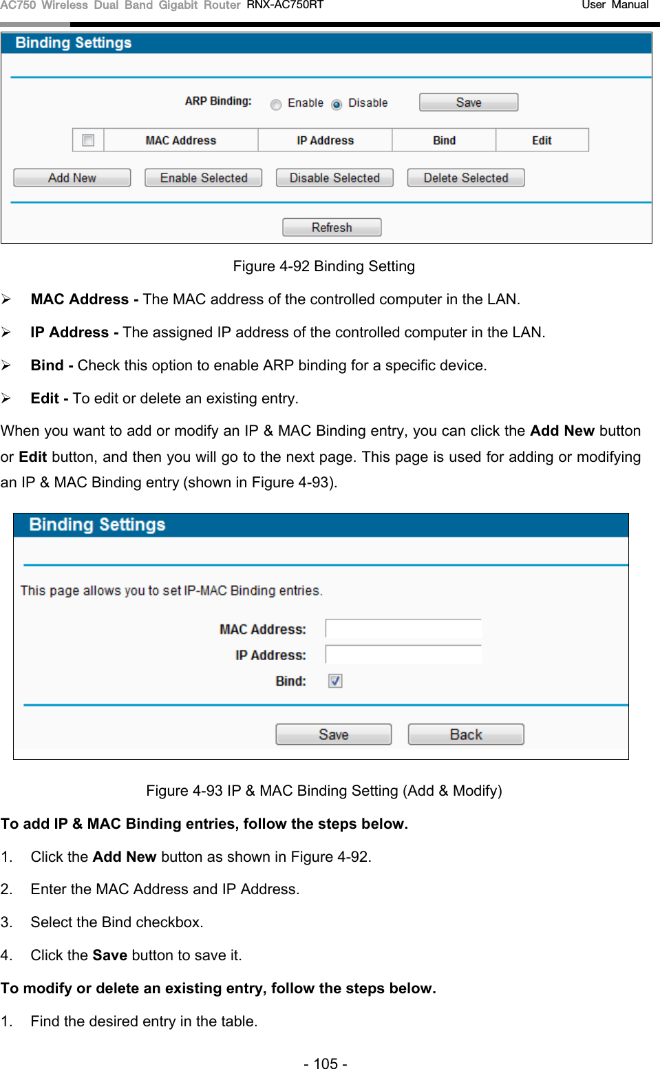 AC750 Wireless Dual Band Gigabit Router RNX-AC750RT                                             User Manual   Figure 4-92 Binding Setting  MAC Address - The MAC address of the controlled computer in the LAN.    IP Address - The assigned IP address of the controlled computer in the LAN.    Bind - Check this option to enable ARP binding for a specific device.    Edit - To edit or delete an existing entry.   When you want to add or modify an IP &amp; MAC Binding entry, you can click the Add New button or Edit button, and then you will go to the next page. This page is used for adding or modifying an IP &amp; MAC Binding entry (shown in Figure 4-93).    Figure 4-93 IP &amp; MAC Binding Setting (Add &amp; Modify) To add IP &amp; MAC Binding entries, follow the steps below. 1. Click the Add New button as shown in Figure 4-92.   2. Enter the MAC Address and IP Address. 3. Select the Bind checkbox.   4. Click the Save button to save it. To modify or delete an existing entry, follow the steps below. 1. Find the desired entry in the table.   - 105 - 
