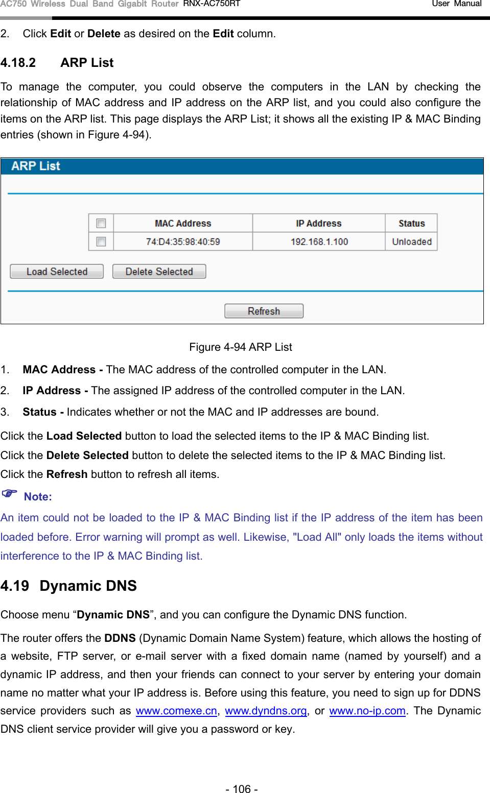 AC750 Wireless Dual Band Gigabit Router RNX-AC750RT                                             User Manual  2. Click Edit or Delete as desired on the Edit column.   4.18.2 ARP List To manage the computer, you could observe the computers in the LAN by checking the relationship of MAC address and IP address on the ARP list, and you could also configure the items on the ARP list. This page displays the ARP List; it shows all the existing IP &amp; MAC Binding entries (shown in Figure 4-94).    Figure 4-94 ARP List 1. MAC Address - The MAC address of the controlled computer in the LAN.   2. IP Address - The assigned IP address of the controlled computer in the LAN.   3. Status - Indicates whether or not the MAC and IP addresses are bound. Click the Load Selected button to load the selected items to the IP &amp; MAC Binding list. Click the Delete Selected button to delete the selected items to the IP &amp; MAC Binding list. Click the Refresh button to refresh all items.  Note: An item could not be loaded to the IP &amp; MAC Binding list if the IP address of the item has been loaded before. Error warning will prompt as well. Likewise, &quot;Load All&quot; only loads the items without interference to the IP &amp; MAC Binding list. 4.19 Dynamic DNS Choose menu “Dynamic DNS”, and you can configure the Dynamic DNS function.   The router offers the DDNS (Dynamic Domain Name System) feature, which allows the hosting of a website, FTP server, or e-mail server with a fixed domain name (named by yourself) and a dynamic IP address, and then your friends can connect to your server by entering your domain name no matter what your IP address is. Before using this feature, you need to sign up for DDNS service providers such as www.comexe.cn,  www.dyndns.org,  or  www.no-ip.com. The Dynamic DNS client service provider will give you a password or key. - 106 - 