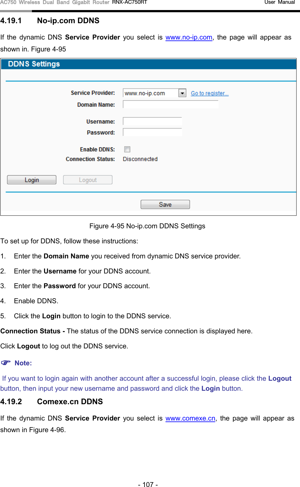 AC750 Wireless Dual Band Gigabit Router RNX-AC750RT                                             User Manual  4.19.1 No-ip.com DDNS If  the  dynamic DNS Service Provider you select is www.no-ip.com,  the page will appear as shown in. Figure 4-95  Figure 4-95 No-ip.com DDNS Settings To set up for DDNS, follow these instructions: 1. Enter the Domain Name you received from dynamic DNS service provider.   2. Enter the Username for your DDNS account.   3. Enter the Password for your DDNS account.   4. Enable DDNS. 5. Click the Login button to login to the DDNS service.   Connection Status - The status of the DDNS service connection is displayed here. Click Logout to log out the DDNS service.  Note:  If you want to login again with another account after a successful login, please click the Logout button, then input your new username and password and click the Login button. 4.19.2 Comexe.cn DDNS If  the  dynamic DNS Service Provider you select is www.comexe.cn, the page will appear as shown in Figure 4-96. - 107 - 