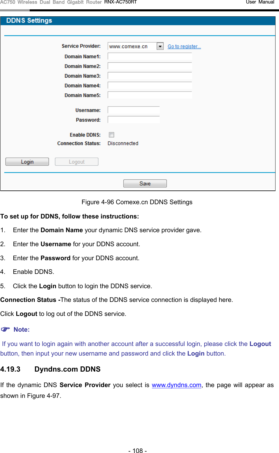 AC750 Wireless Dual Band Gigabit Router RNX-AC750RT                                             User Manual   Figure 4-96 Comexe.cn DDNS Settings To set up for DDNS, follow these instructions: 1. Enter the Domain Name your dynamic DNS service provider gave.   2. Enter the Username for your DDNS account.   3. Enter the Password for your DDNS account.   4. Enable DDNS. 5. Click the Login button to login the DDNS service.   Connection Status -The status of the DDNS service connection is displayed here. Click Logout to log out of the DDNS service.    Note:  If you want to login again with another account after a successful login, please click the Logout button, then input your new username and password and click the Login button. 4.19.3 Dyndns.com DDNS If the dynamic DNS Service Provider you select is www.dyndns.com, the page will appear as shown in Figure 4-97. - 108 - 
