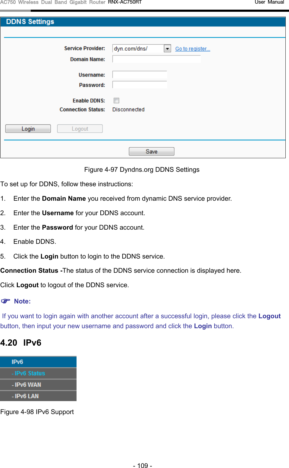 AC750 Wireless Dual Band Gigabit Router RNX-AC750RT                                             User Manual   Figure 4-97 Dyndns.org DDNS Settings To set up for DDNS, follow these instructions: 1. Enter the Domain Name you received from dynamic DNS service provider.   2. Enter the Username for your DDNS account.   3. Enter the Password for your DDNS account.   4. Enable DDNS. 5. Click the Login button to login to the DDNS service.   Connection Status -The status of the DDNS service connection is displayed here. Click Logout to logout of the DDNS service.    Note:  If you want to login again with another account after a successful login, please click the Logout button, then input your new username and password and click the Login button. 4.20 IPv6    Figure 4-98 IPv6 Support - 109 - 