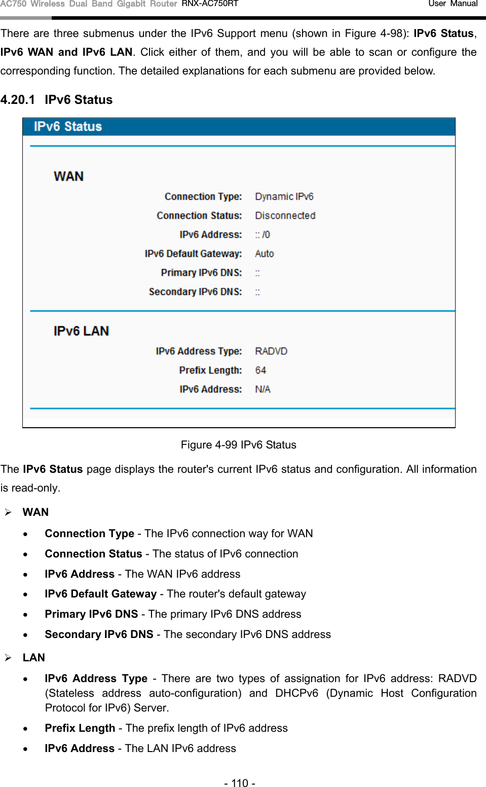 AC750 Wireless Dual Band Gigabit Router RNX-AC750RT                                             User Manual  There are three submenus under the IPv6 Support menu (shown in Figure 4-98): IPv6 Status, IPv6  WAN and IPv6 LAN.  Click  either of them, and you will be able to scan or configure the corresponding function. The detailed explanations for each submenu are provided below. 4.20.1 IPv6 Status  Figure 4-99 IPv6 Status The IPv6 Status page displays the router&apos;s current IPv6 status and configuration. All information is read-only.    WAN   • Connection Type - The IPv6 connection way for WAN • Connection Status - The status of IPv6 connection • IPv6 Address - The WAN IPv6 address • IPv6 Default Gateway - The router&apos;s default gateway • Primary IPv6 DNS - The primary IPv6 DNS address • Secondary IPv6 DNS - The secondary IPv6 DNS address  LAN • IPv6 Address Type - There are two types of assignation for IPv6 address: RADVD (Stateless address auto-configuration) and DHCPv6 (Dynamic Host Configuration Protocol for IPv6) Server. • Prefix Length - The prefix length of IPv6 address • IPv6 Address - The LAN IPv6 address - 110 - 
