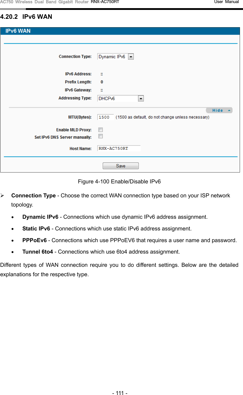 AC750 Wireless Dual Band Gigabit Router RNX-AC750RT                                             User Manual  4.20.2 IPv6 WAN  Figure 4-100 Enable/Disable IPv6  Connection Type - Choose the correct WAN connection type based on your ISP network topology. • Dynamic IPv6 - Connections which use dynamic IPv6 address assignment.   • Static IPv6 - Connections which use static IPv6 address assignment.   • PPPoEv6 - Connections which use PPPoEV6 that requires a user name and password.   • Tunnel 6to4 - Connections which use 6to4 address assignment. Different types of WAN connection require you to do different settings. Below are the detailed explanations for the respective type. - 111 - 