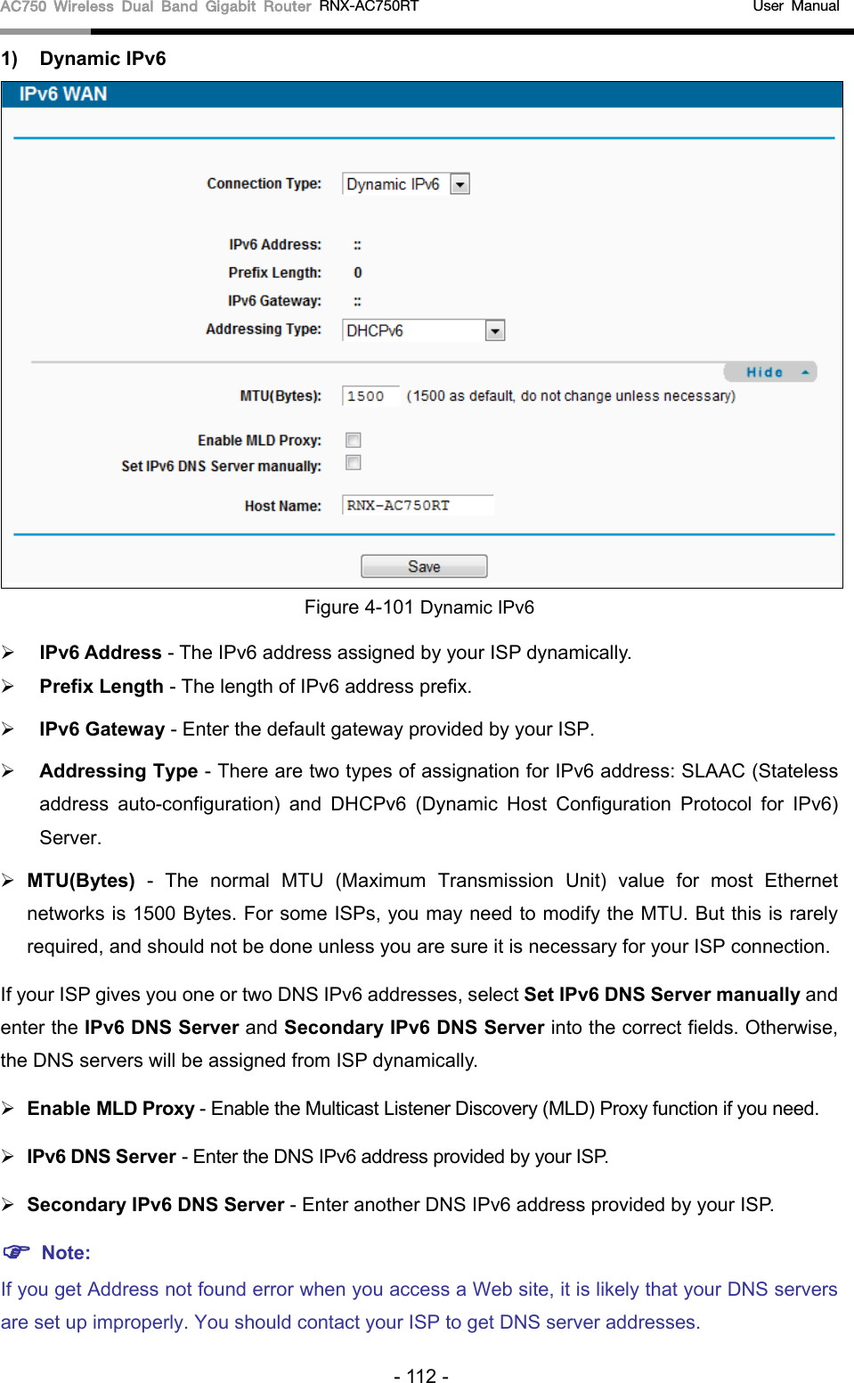 AC750 Wireless Dual Band Gigabit Router RNX-AC750RT                                             User Manual  1) Dynamic IPv6  Figure 4-101 Dynamic IPv6  IPv6 Address - The IPv6 address assigned by your ISP dynamically.  Prefix Length - The length of IPv6 address prefix.  IPv6 Gateway - Enter the default gateway provided by your ISP.  Addressing Type - There are two types of assignation for IPv6 address: SLAAC (Stateless address auto-configuration) and DHCPv6 (Dynamic Host Configuration Protocol for IPv6) Server.  MTU(Bytes) - The normal MTU (Maximum Transmission Unit) value for most Ethernet networks is 1500 Bytes. For some ISPs, you may need to modify the MTU. But this is rarely required, and should not be done unless you are sure it is necessary for your ISP connection. If your ISP gives you one or two DNS IPv6 addresses, select Set IPv6 DNS Server manually and enter the IPv6 DNS Server and Secondary IPv6 DNS Server into the correct fields. Otherwise, the DNS servers will be assigned from ISP dynamically.  Enable MLD Proxy - Enable the Multicast Listener Discovery (MLD) Proxy function if you need.  IPv6 DNS Server - Enter the DNS IPv6 address provided by your ISP.  Secondary IPv6 DNS Server - Enter another DNS IPv6 address provided by your ISP.  Note: If you get Address not found error when you access a Web site, it is likely that your DNS servers are set up improperly. You should contact your ISP to get DNS server addresses. - 112 - 
