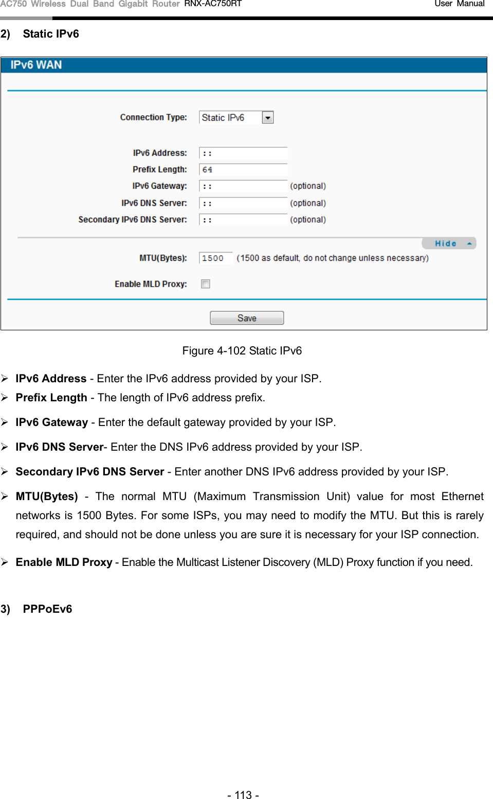 AC750 Wireless Dual Band Gigabit Router RNX-AC750RT                                             User Manual  2) Static IPv6  Figure 4-102 Static IPv6  IPv6 Address - Enter the IPv6 address provided by your ISP.  Prefix Length - The length of IPv6 address prefix.  IPv6 Gateway - Enter the default gateway provided by your ISP.  IPv6 DNS Server- Enter the DNS IPv6 address provided by your ISP.  Secondary IPv6 DNS Server - Enter another DNS IPv6 address provided by your ISP.  MTU(Bytes) - The normal MTU (Maximum Transmission Unit) value for most Ethernet networks is 1500 Bytes. For some ISPs, you may need to modify the MTU. But this is rarely required, and should not be done unless you are sure it is necessary for your ISP connection.  Enable MLD Proxy - Enable the Multicast Listener Discovery (MLD) Proxy function if you need.  3) PPPoEv6 - 113 - 