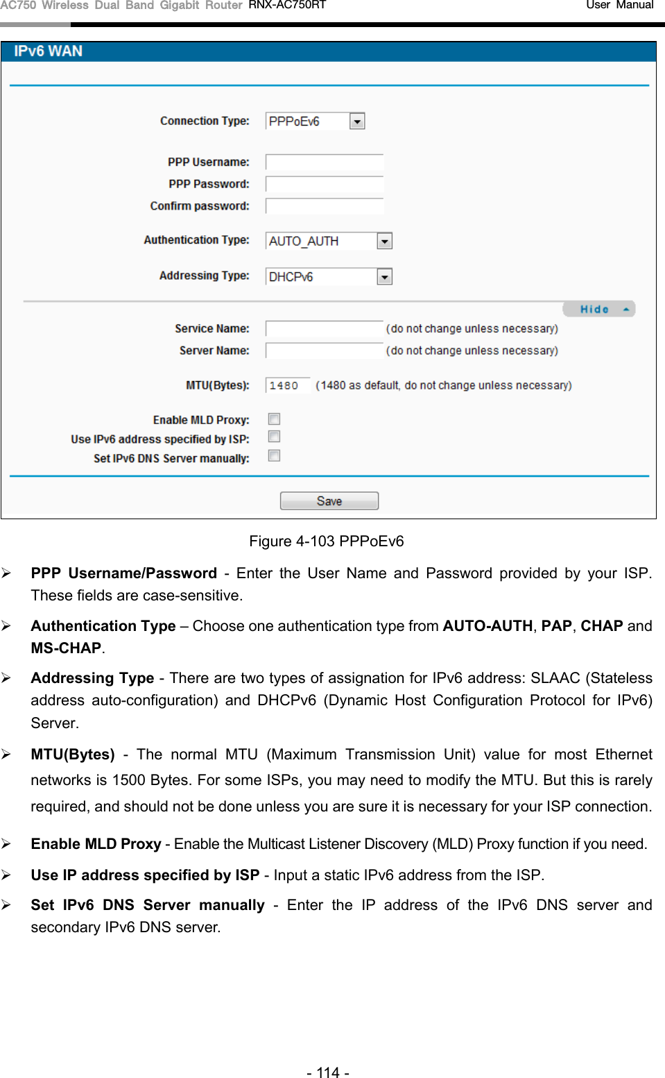 AC750 Wireless Dual Band Gigabit Router RNX-AC750RT                                             User Manual   Figure 4-103 PPPoEv6  PPP  Username/Password - Enter the User Name and Password provided by your ISP. These fields are case-sensitive.  Authentication Type – Choose one authentication type from AUTO-AUTH, PAP, CHAP and MS-CHAP.  Addressing Type - There are two types of assignation for IPv6 address: SLAAC (Stateless address auto-configuration) and DHCPv6 (Dynamic Host Configuration Protocol for IPv6) Server.  MTU(Bytes) - The normal MTU (Maximum Transmission Unit) value for most Ethernet networks is 1500 Bytes. For some ISPs, you may need to modify the MTU. But this is rarely required, and should not be done unless you are sure it is necessary for your ISP connection.  Enable MLD Proxy - Enable the Multicast Listener Discovery (MLD) Proxy function if you need.  Use IP address specified by ISP - Input a static IPv6 address from the ISP.  Set IPv6 DNS Server manually  - Enter the IP address of the IPv6 DNS server and secondary IPv6 DNS server. - 114 - 