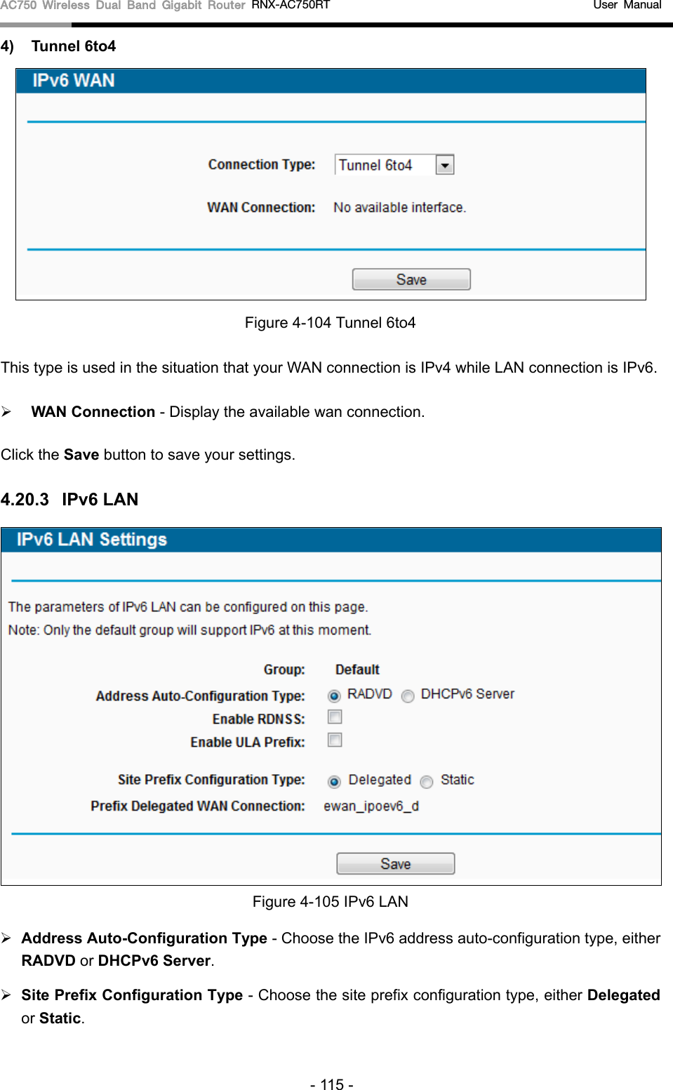 AC750 Wireless Dual Band Gigabit Router RNX-AC750RT                                             User Manual  4) Tunnel 6to4  Figure 4-104 Tunnel 6to4 This type is used in the situation that your WAN connection is IPv4 while LAN connection is IPv6.    WAN Connection - Display the available wan connection. Click the Save button to save your settings. 4.20.3 IPv6 LAN  Figure 4-105 IPv6 LAN  Address Auto-Configuration Type - Choose the IPv6 address auto-configuration type, either RADVD or DHCPv6 Server.  Site Prefix Configuration Type - Choose the site prefix configuration type, either Delegated or Static. - 115 - 