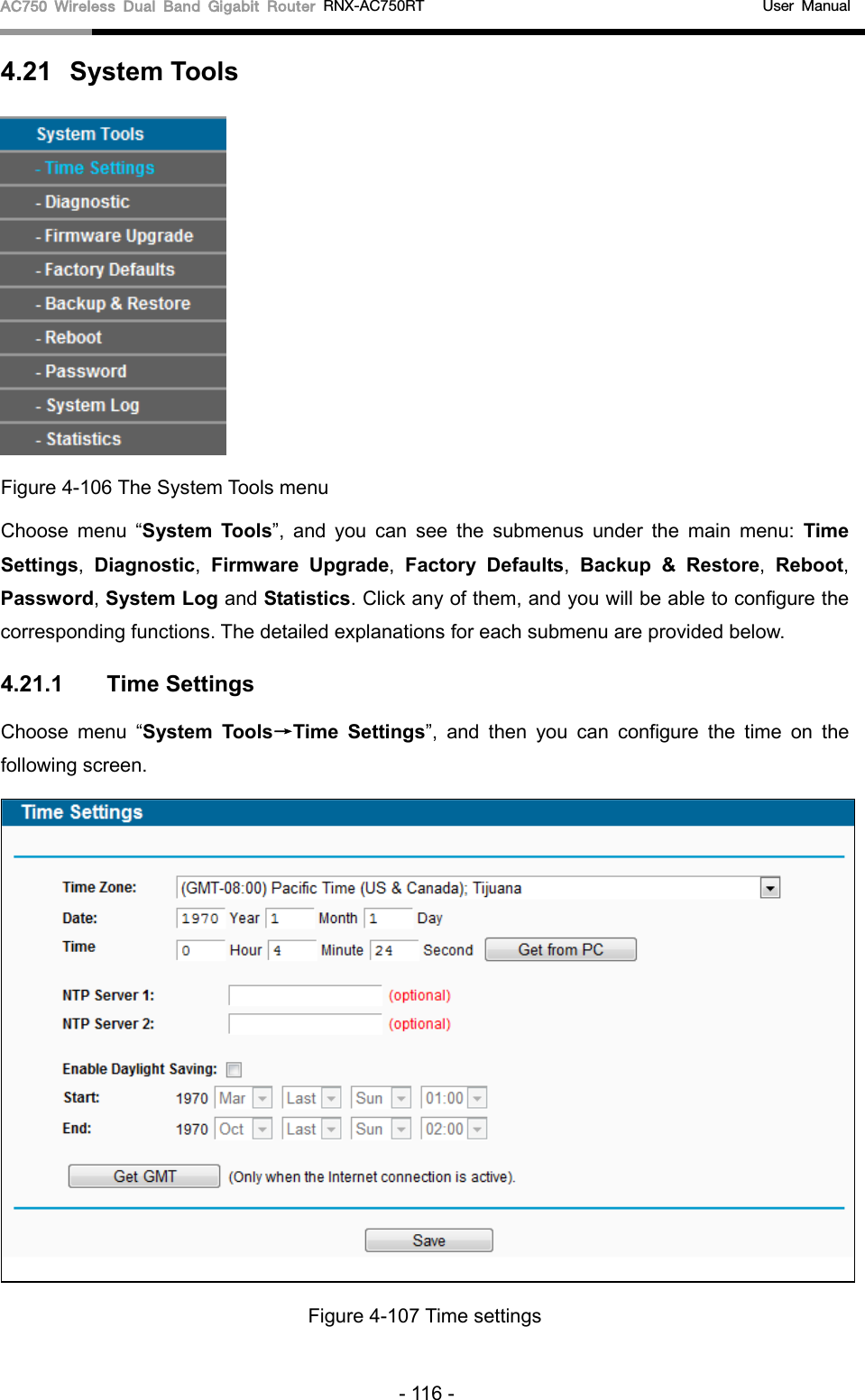 AC750 Wireless Dual Band Gigabit Router RNX-AC750RT                                             User Manual  4.21 System Tools  Figure 4-106 The System Tools menu Choose menu “System Tools”, and you can see the submenus under the main menu: Time Settings,  Diagnostic,  Firmware Upgrade,  Factory Defaults,  Backup &amp; Restore,  Reboot, Password, System Log and Statistics. Click any of them, and you will be able to configure the corresponding functions. The detailed explanations for each submenu are provided below. 4.21.1 Time Settings Choose menu “System Tools→Time Settings”,  and then you can configure the time on the following screen.  Figure 4-107 Time settings - 116 - 
