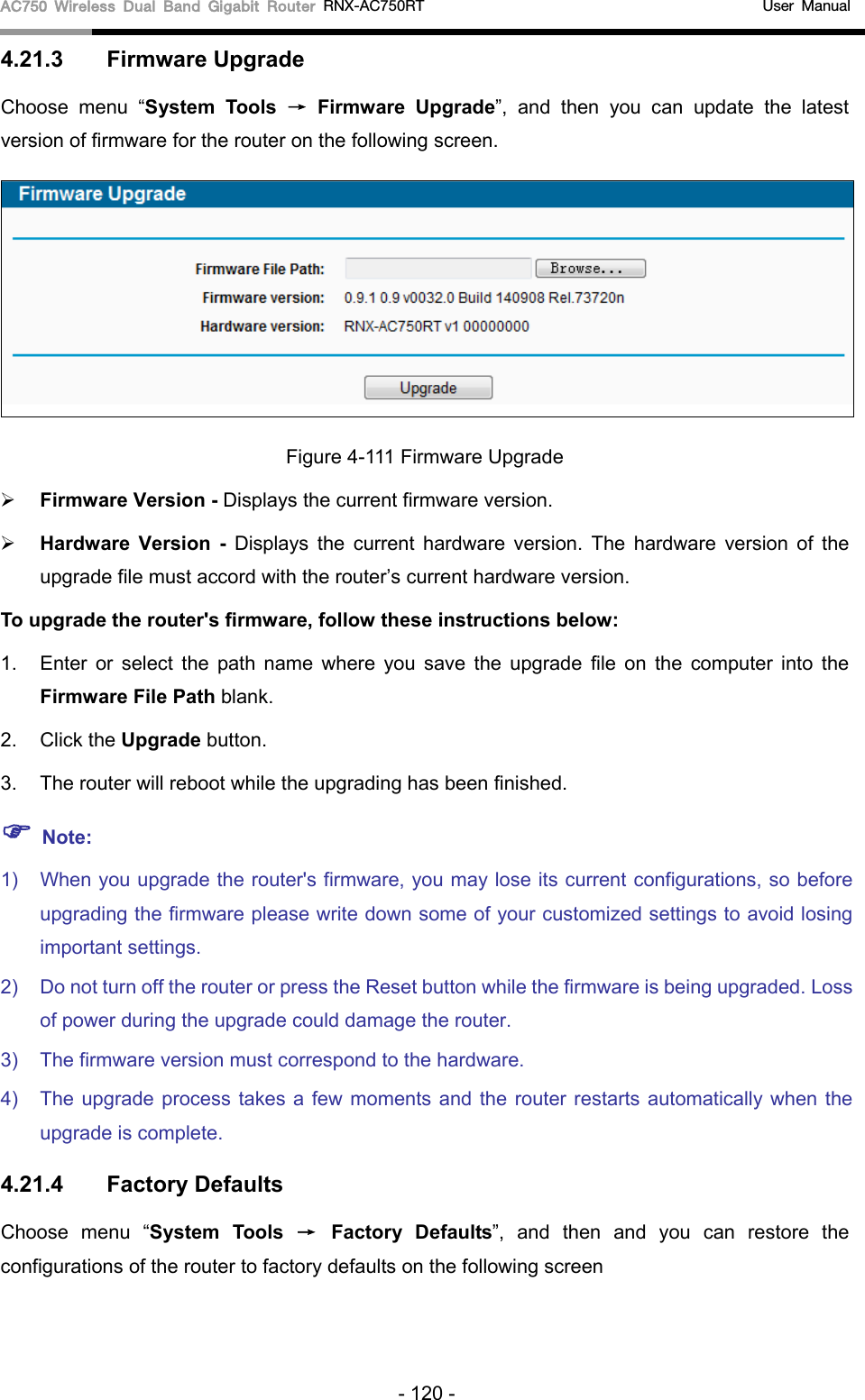 AC750 Wireless Dual Band Gigabit Router RNX-AC750RT                                             User Manual  4.21.3 Firmware Upgrade Choose menu “System Tools → Firmware Upgrade”,  and then you can update  the latest version of firmware for the router on the following screen.  Figure 4-111 Firmware Upgrade  Firmware Version - Displays the current firmware version.  Hardware Version -  Displays the current hardware version. The hardware version of the upgrade file must accord with the router’s current hardware version. To upgrade the router&apos;s firmware, follow these instructions below: 1. Enter or select the path name where you save the upgrade file on the computer into the Firmware File Path blank.   2. Click the Upgrade button.   3. The router will reboot while the upgrading has been finished.    Note: 1) When you upgrade the router&apos;s firmware, you may lose its current configurations, so before upgrading the firmware please write down some of your customized settings to avoid losing important settings. 2) Do not turn off the router or press the Reset button while the firmware is being upgraded. Loss of power during the upgrade could damage the router.   3) The firmware version must correspond to the hardware.   4) The upgrade process takes a few moments and the router restarts automatically when the upgrade is complete.   4.21.4 Factory Defaults Choose menu “System Tools → Factory Defaults”,  and then and you can restore  the configurations of the router to factory defaults on the following screen - 120 - 