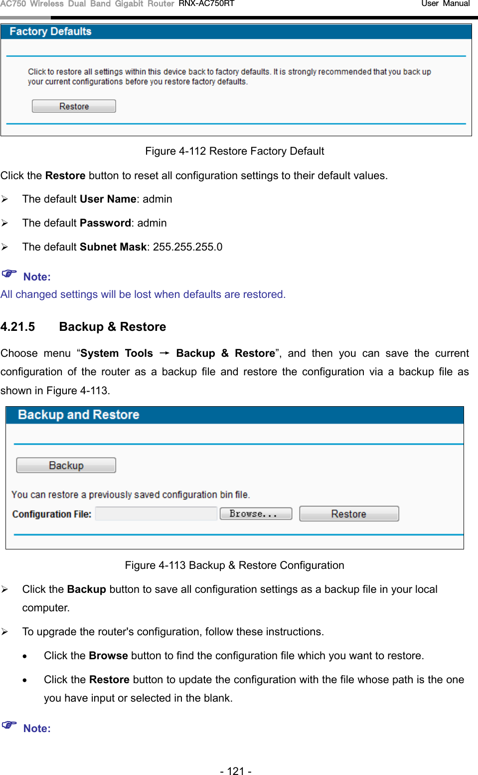 AC750 Wireless Dual Band Gigabit Router RNX-AC750RT                                             User Manual   Figure 4-112 Restore Factory Default Click the Restore button to reset all configuration settings to their default values.    The default User Name: admin  The default Password: admin  The default Subnet Mask: 255.255.255.0  Note: All changed settings will be lost when defaults are restored. 4.21.5 Backup &amp; Restore Choose menu “System Tools → Backup &amp; Restore”,  and then you can save the current configuration of the router as a backup file and restore the configuration via a backup file as shown in Figure 4-113.  Figure 4-113 Backup &amp; Restore Configuration  Click the Backup button to save all configuration settings as a backup file in your local computer.    To upgrade the router&apos;s configuration, follow these instructions. • Click the Browse button to find the configuration file which you want to restore.   • Click the Restore button to update the configuration with the file whose path is the one you have input or selected in the blank.    Note: - 121 - 