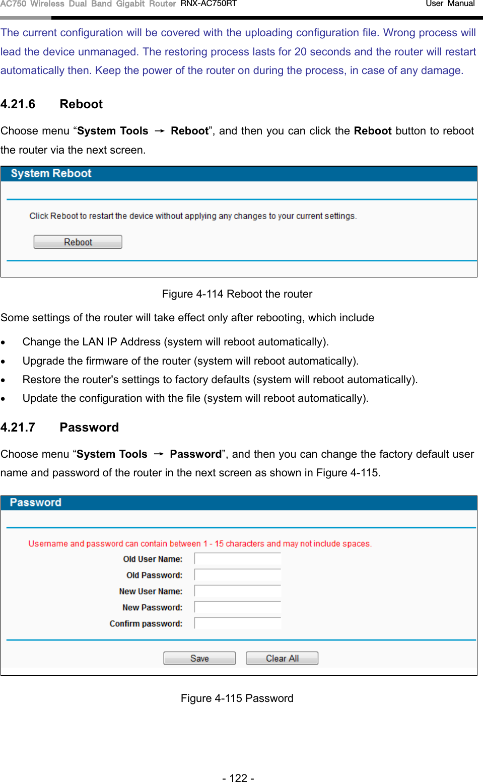 AC750 Wireless Dual Band Gigabit Router RNX-AC750RT                                             User Manual  The current configuration will be covered with the uploading configuration file. Wrong process will lead the device unmanaged. The restoring process lasts for 20 seconds and the router will restart automatically then. Keep the power of the router on during the process, in case of any damage. 4.21.6 Reboot Choose menu “System Tools →  Reboot”, and then you can click the Reboot button to reboot the router via the next screen.  Figure 4-114 Reboot the router Some settings of the router will take effect only after rebooting, which include • Change the LAN IP Address (system will reboot automatically). • Upgrade the firmware of the router (system will reboot automatically). • Restore the router&apos;s settings to factory defaults (system will reboot automatically). • Update the configuration with the file (system will reboot automatically). 4.21.7 Password Choose menu “System Tools → Password”, and then you can change the factory default user name and password of the router in the next screen as shown in Figure 4-115.  Figure 4-115 Password - 122 - 