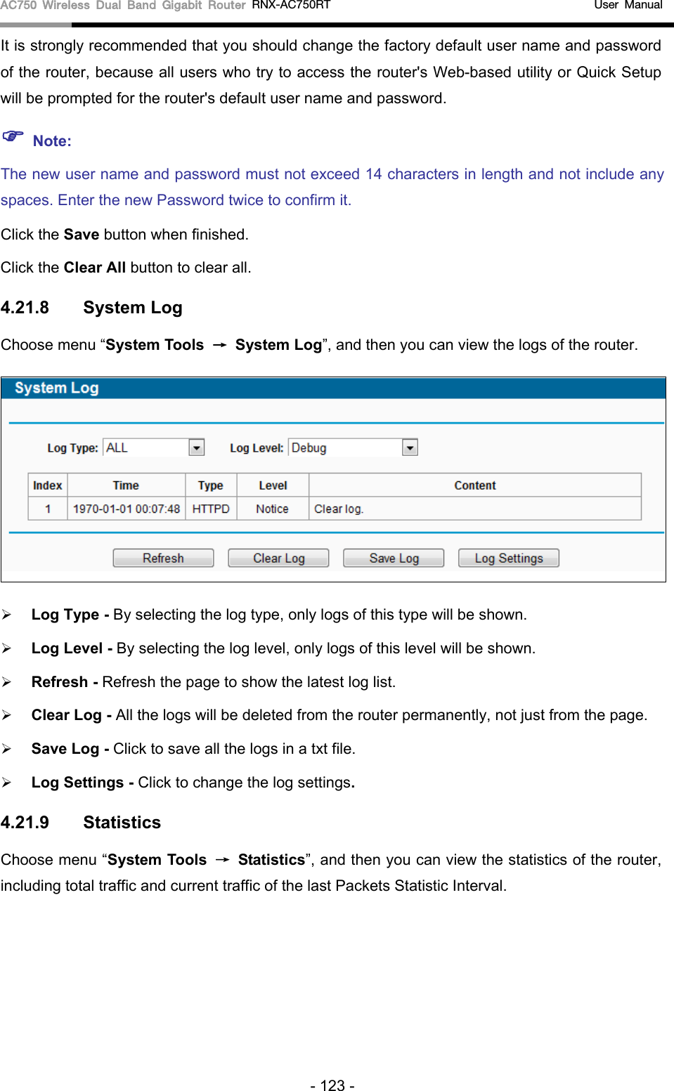 AC750 Wireless Dual Band Gigabit Router RNX-AC750RT                                             User Manual  It is strongly recommended that you should change the factory default user name and password of the router, because all users who try to access the router&apos;s Web-based utility or Quick Setup will be prompted for the router&apos;s default user name and password.  Note: The new user name and password must not exceed 14 characters in length and not include any spaces. Enter the new Password twice to confirm it. Click the Save button when finished. Click the Clear All button to clear all. 4.21.8 System Log Choose menu “System Tools → System Log”, and then you can view the logs of the router.   Log Type - By selecting the log type, only logs of this type will be shown.  Log Level - By selecting the log level, only logs of this level will be shown.  Refresh - Refresh the page to show the latest log list.    Clear Log - All the logs will be deleted from the router permanently, not just from the page.  Save Log - Click to save all the logs in a txt file.    Log Settings - Click to change the log settings. 4.21.9 Statistics Choose menu “System Tools → Statistics”, and then you can view the statistics of the router, including total traffic and current traffic of the last Packets Statistic Interval. - 123 - 