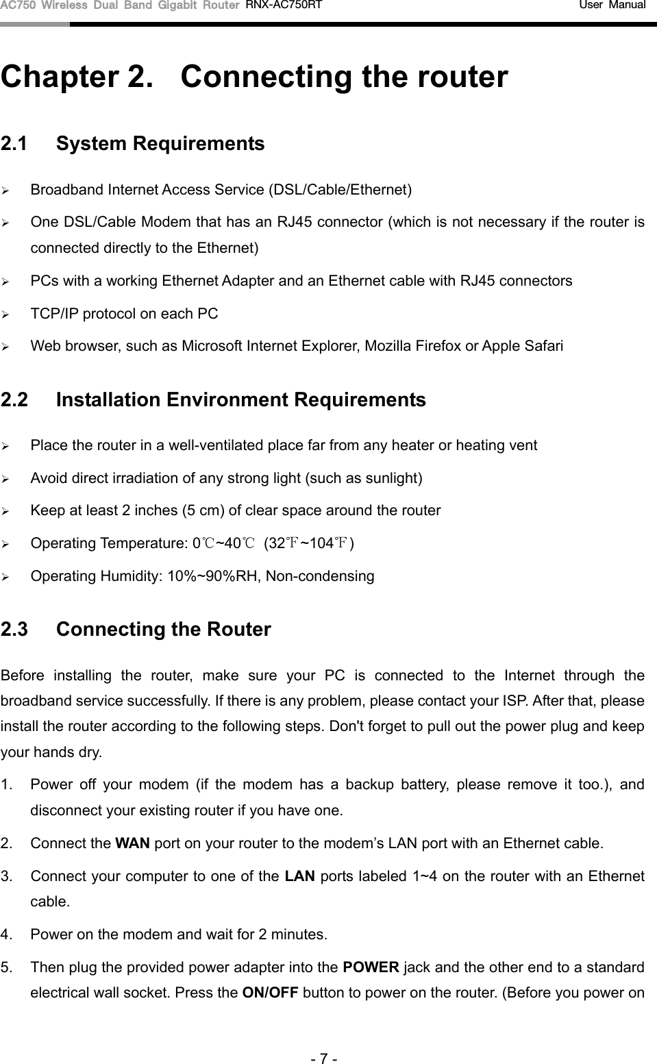 AC750 Wireless Dual Band Gigabit Router RNX-AC750RT                                             User Manual  Chapter 2.  Connecting the router 2.1 System Requirements  Broadband Internet Access Service (DSL/Cable/Ethernet)  One DSL/Cable Modem that has an RJ45 connector (which is not necessary if the router is connected directly to the Ethernet)  PCs with a working Ethernet Adapter and an Ethernet cable with RJ45 connectors    TCP/IP protocol on each PC  Web browser, such as Microsoft Internet Explorer, Mozilla Firefox or Apple Safari 2.2 Installation Environment Requirements  Place the router in a well-ventilated place far from any heater or heating vent    Avoid direct irradiation of any strong light (such as sunlight)  Keep at least 2 inches (5 cm) of clear space around the router  Operating Temperature: 0℃~40℃ (32℉~104℉)  Operating Humidity: 10%~90%RH, Non-condensing 2.3 Connecting the Router Before installing the  router,  make sure your PC is  connected to the Internet through the broadband service successfully. If there is any problem, please contact your ISP. After that, please install the router according to the following steps. Don&apos;t forget to pull out the power plug and keep your hands dry. 1. Power off your modem (if the modem has a backup battery, please remove it too.), and disconnect your existing router if you have one. 2. Connect the WAN port on your router to the modem’s LAN port with an Ethernet cable. 3. Connect your computer to one of the LAN ports labeled 1~4 on the router with an Ethernet cable. 4. Power on the modem and wait for 2 minutes. 5. Then plug the provided power adapter into the POWER jack and the other end to a standard electrical wall socket. Press the ON/OFF button to power on the router. (Before you power on - 7 - 