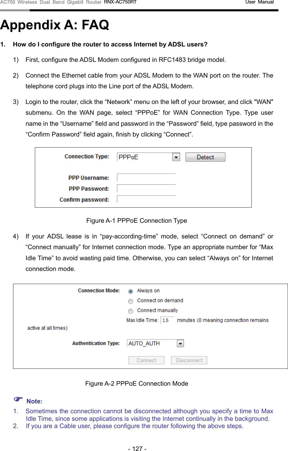 AC750 Wireless Dual Band Gigabit Router RNX-AC750RT                                             User Manual  Appendix A: FAQ 1. How do I configure the router to access Internet by ADSL users? 1) First, configure the ADSL Modem configured in RFC1483 bridge model. 2) Connect the Ethernet cable from your ADSL Modem to the WAN port on the router. The telephone cord plugs into the Line port of the ADSL Modem. 3) Login to the router, click the “Network” menu on the left of your browser, and click &quot;WAN&quot; submenu. On the WAN page, select “PPPoE” for WAN Connection Type. Type user name in the “Username” field and password in the “Password” field, type password in the “Confirm Password” field again, finish by clicking “Connect”.  Figure A-1 PPPoE Connection Type 4) If your ADSL lease is in “pay-according-time” mode, select “Connect on demand” or “Connect manually” for Internet connection mode. Type an appropriate number for “Max Idle Time” to avoid wasting paid time. Otherwise, you can select “Always on” for Internet connection mode.  Figure A-2 PPPoE Connection Mode  Note: 1. Sometimes the connection cannot be disconnected although you specify a time to Max Idle Time, since some applications is visiting the Internet continually in the background. 2. If you are a Cable user, please configure the router following the above steps. - 127 - 