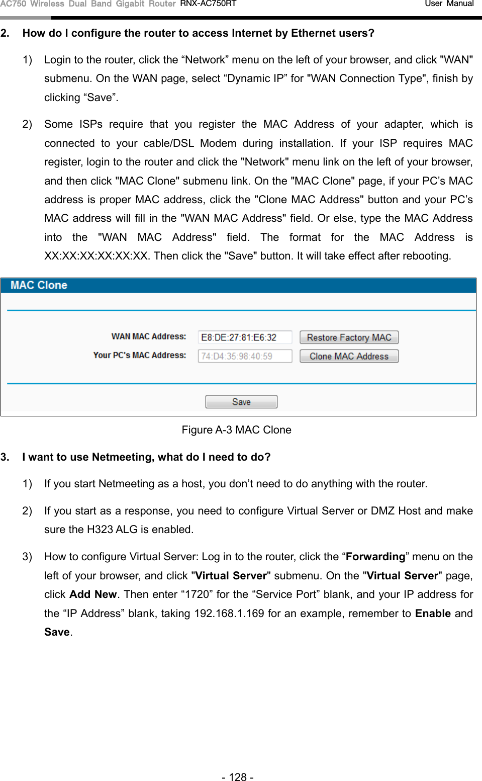 AC750 Wireless Dual Band Gigabit Router RNX-AC750RT                                             User Manual  2. How do I configure the router to access Internet by Ethernet users? 1) Login to the router, click the “Network” menu on the left of your browser, and click &quot;WAN&quot; submenu. On the WAN page, select “Dynamic IP” for &quot;WAN Connection Type&quot;, finish by clicking “Save”. 2) Some ISPs require that you register the MAC Address of your adapter, which is connected to your cable/DSL Modem during installation. If your ISP requires MAC register, login to the router and click the &quot;Network&quot; menu link on the left of your browser, and then click &quot;MAC Clone&quot; submenu link. On the &quot;MAC Clone&quot; page, if your PC’s MAC address is proper MAC address, click the &quot;Clone MAC Address&quot; button and your PC’s MAC address will fill in the &quot;WAN MAC Address&quot; field. Or else, type the MAC Address into the &quot;WAN MAC Address&quot; field. The format for the MAC Address is XX:XX:XX:XX:XX:XX. Then click the &quot;Save&quot; button. It will take effect after rebooting.  Figure A-3 MAC Clone 3. I want to use Netmeeting, what do I need to do? 1) If you start Netmeeting as a host, you don’t need to do anything with the router. 2) If you start as a response, you need to configure Virtual Server or DMZ Host and make sure the H323 ALG is enabled. 3) How to configure Virtual Server: Log in to the router, click the “Forwarding” menu on the left of your browser, and click &quot;Virtual Server&quot; submenu. On the &quot;Virtual Server&quot; page, click Add New. Then enter “1720” for the “Service Port” blank, and your IP address for the “IP Address” blank, taking 192.168.1.169 for an example, remember to Enable and Save.   - 128 - 