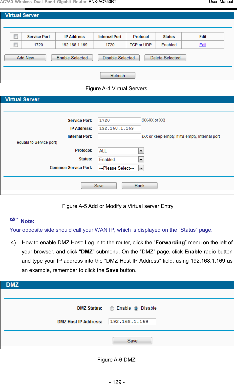 AC750 Wireless Dual Band Gigabit Router RNX-AC750RT                                             User Manual   Figure A-4 Virtual Servers   Figure A-5 Add or Modify a Virtual server Entry  Note: Your opposite side should call your WAN IP, which is displayed on the “Status” page. 4) How to enable DMZ Host: Log in to the router, click the “Forwarding” menu on the left of your browser, and click &quot;DMZ&quot; submenu. On the &quot;DMZ&quot; page, click Enable radio button and type your IP address into the “DMZ Host IP Address” field, using 192.168.1.169 as an example, remember to click the Save button.    Figure A-6 DMZ - 129 - 